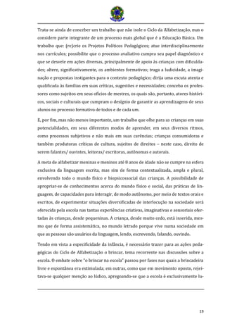 19
Trata-se ainda de conceber um trabalho que não isole o Ciclo da Alfabetização, mas o
considere parte integrante de um processo mais global que é a Educação Básica. Um
trabalho que: (re)crie os Projetos Políticos Pedagógicos; atue interdisciplinarmente
nos currículos; possibilite que o processo avaliativo cumpra seu papel diagnóstico e
que se desvele em ações diversas, principalmente de apoio às crianças com dificulda-
des; altere, significativamente, os ambientes formativos; traga a ludicidade, a imagi-
nação e propostas instigantes para o contexto pedagógico; dirija uma escuta atenta e
qualificada às famílias em suas críticas, sugestões e necessidades; conceba os profes-
sores como sujeitos em seus ofícios de mestres, os quais são, portanto, atores históri-
cos, sociais e culturais que cumpram o desígnio de garantir as aprendizagens de seus
alunos no processo formativo de todos e de cada um.
E, por fim, mas não menos importante, um trabalho que olhe para as crianças em suas
potencialidades, em seus diferentes modos de aprender, em seus diversos ritmos,
como processos subjetivos e não mais em suas carências; crianças consumidoras e
também produtoras críticas de cultura, sujeitos de direitos – neste caso, direito de
serem falantes/ ouvintes, leitoras/ escritoras, autônomas e autorais.
A meta de alfabetizar meninas e meninos até 8 anos de idade não se cumpre na esfera
exclusiva da linguagem escrita, mas sim de forma contextualizada, ampla e plural,
envolvendo todo o mundo físico e biopsicossocial das crianças. A possibilidade de
apropriar-se de conhecimentos acerca do mundo físico e social, das práticas de lin-
guagem, de capacidades para interagir, de modo autônomo, por meio de textos orais e
escritos, de experimentar situações diversificadas de interlocução na sociedade será
oferecida pela escola nas tantas experiências criativas, imaginativas e sensoriais ofer-
tadas às crianças, desde pequeninas. A criança, desde muito cedo, está inserida, mes-
mo que de forma assistemática, no mundo letrado porque vive numa sociedade em
que as pessoas são usuários da linguagem, lendo, escrevendo, falando, ouvindo.
Tendo em vista a especificidade da infância, é necessário trazer para as ações peda-
gógicas do Ciclo de Alfabetização o brincar, tema recorrente nas discussões sobre a
escola. O embate sobre “o brincar na escola” passou por fases nas quais a brincadeira
livre e espontânea era estimulada; em outras, como que em movimento oposto, rejei-
tava-se qualquer menção ao lúdico, apregoando-se que a escola é exclusivamente lu-
 