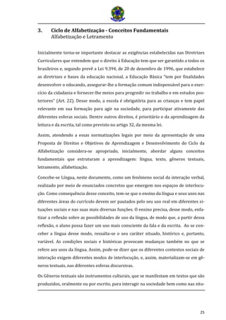 25
3. Ciclo de Alfabetização - Conceitos Fundamentais
Alfabetização e Letramento
Inicialmente torna-se importante destacar as exigências estabelecidas nas Diretrizes
Curriculares que entendem que o direito à Educação tem que ser garantido a todos os
brasileiros e, segundo prevê a Lei 9.394, de 20 de dezembro de 1996, que estabelece
as diretrizes e bases da educação nacional, a Educação Básica “tem por finalidades
desenvolver o educando, assegurar-lhe a formação comum indispensável para o exer-
cício da cidadania e fornecer-lhe meios para progredir no trabalho e em estudos pos-
teriores” (Art. 22). Desse modo, a escola é obrigatória para as crianças e tem papel
relevante em sua formação para agir na sociedade, para participar ativamente das
diferentes esferas sociais. Dentre outros direitos, é prioritário o da aprendizagem da
leitura e da escrita, tal como previsto no artigo 32, da mesma lei.
Assim, atendendo a essas normatizações legais por meio da apresentação de uma
Proposta de Direitos e Objetivos de Aprendizagem e Desenvolvimento do Ciclo da
Alfabetização considera-se apropriado, inicialmente, abordar alguns conceitos
fundamentais que estruturam a aprendizagem: língua, texto, gêneros textuais,
letramento, alfabetização.
Concebe-se Língua, neste documento, como um fenômeno social da interação verbal,
realizado por meio de enunciados concretos que emergem nos espaços de interlocu-
ção. Como consequência desse conceito, tem-se que o ensino da língua e seus usos nas
diferentes áreas do currículo devem ser pautados pelo seu uso real em diferentes si-
tuações sociais e nas suas mais diversas funções. O ensino precisa, desse modo, enfa-
tizar a reflexão sobre as possibilidades de uso da língua, de modo que, a partir dessa
reflexão, o aluno possa fazer um uso mais consciente da fala e da escrita. Ao se con-
ceber a língua desse modo, ressalta-se o seu caráter situado, histórico e, portanto,
variável. As condições sociais e históricas provocam mudanças também no que se
refere aos usos da língua. Assim, pode-se dizer que os diferentes contextos sociais de
interação exigem diferentes modos de interlocução, e, assim, materializam-se em gê-
neros textuais, nas diferentes esferas discursivas.
Os Gêneros textuais são instrumentos culturais, que se manifestam em textos que são
produzidos, oralmente ou por escrito, para interagir na sociedade bem como nas situ-
 