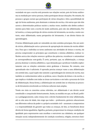 27
sociedade em que a escrita está presente nas relações sociais, pois de forma autôno-
ma ou mediada por outras pessoas, todos participam dessas situações. No entanto, há
pessoas e grupos sociais que participam de várias situações e têm a possibilidade de
agir de forma autônoma, pois dominam o sistema de escrita, e há outras que não têm
acesso a determinadas práticas sociais e, muitas vezes, também não detêm conheci-
mentos para lidar com a escrita de modo autônomo, pois não são alfabetizadas. Por
tal motivo, a criança participa de vários eventos de letramento, na escola, e neste con-
texto, estar alfabetizado, numa perspectiva de letramento, é um direito básico de
aprendizagem.
O termo Alfabetização pode ser entendido em dois sentidos principais. Em um senti-
do stricto, alfabetização seria o processo de apropriação do sistema de escrita alfabé-
tico. Para que o indivíduo se torne autônomo nas atividades de leitura e escrita, ele
precisa compreender os princípios que constituem o sistema alfabético, realizar re-
flexões acerca das relações sonoras e gráficas das palavras, reconhecer e automatizar
as correspondências som-grafia. É certo, portanto, que, na alfabetização, a criança
precisa dominar o sistema alfabético, o que demanda que o professor trabalhe explici-
tamente com as relações existentes entre grafemas e fonemas. No entanto, esse
aprendizado não é suficiente. O aprendiz precisa avançar rumo a uma alfabetização
em sentido lato, a qual supõe não somente a aprendizagem do sistema de escrita, mas
também os conhecimentos sobre as práticas, usos e funções da leitura e da escrita, o
que implica o trabalho com todas as áreas curriculares e em todo o processo do Ciclo
de Alfabetização. Dessa forma, a alfabetização em sentido lato se relaciona ao proces-
so de letramento envolvendo as vivências culturais mais amplas.
Tendo em vista os conceitos acima referidos, ser alfabetizado é um direito social
constituído e conquistado historicamente. Assim, na medida em que, no Brasil, políti-
ca e pedagogicamente, cada criança tem o direito fundamental de estar alfabetizada,
até os oito anos de idade, isto exige que todos – professores, gestores educacionais
nas diferentes esferas do poder e a própria sociedade civil – assumam o compromisso
e a responsabilidade de garantir que todas as crianças, de fato, se beneficiem desse
direito de forma igualitária. Significa, portanto, proporcionar às crianças condições de
igualdade para expressarem suas escolhas e exercerem sua cidadania, em qualquer
situação social, independentemente de condição econômica, religião, estrutura fami-
 