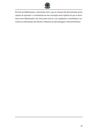 30
No Ciclo de Alfabetizaçao, a articulaçao entre o que as crianças tem demonstrado serem
capazes de aprender e a constituiçao de uma concepçao mais explícita do que se deno-
mina como alfabetizaçao e de como pode ocorrer a sua ampliaçao e consolidaçao e ne-
cessaria na delimitaçao dos Direitos e Objetivos de Aprendizagem e Desenvolvimento.
 