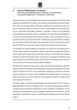 31
4. Ciclo de Alfabetização e Avaliação
Diferentes possibilidades para assegurar a aprendizagem
(Avaliação Diagnóstica / Formativa / Sistêmica)
Toda ação humana cria a possibilidade da lembrança, da memória e da história, o que
engloba as possibilidades de registro e de avaliação das experiências humanas. Quan-
do se trata de avaliação relativa à Educação, a grande meta é articular as várias ins-
tâncias responsáveis pelos processos de ensino e aprendizagem, para que estes pos-
sam ser articulados, historiados, avaliados e colocados a serviço de uma Educação
mais qualificada que garanta a todos os estudantes seus direitos de aprendizagem. É
ir, assim, para além do apenas medir, testar, examinar, porque avalia para incluir, pa-
ra confirmar ações, para superar desafios. As diferentes avaliações relativas à Educa-
ção vão desde avaliações das políticas dos sistemas de ensino às avaliações das condi-
ções de trabalho das escolas, do cotidiano escolar e das aprendizagens dos alunos.
As avaliações das políticas públicas de Educação, em vários níveis, permitem que se
avaliem ações propostas, resultados e impactos educacionais, propiciando decisões
sobre manutenção de ações que se mostraram efetivas e reformulação dos aspectos
restritivos ao desenvolvimento do que foi proposto. As avaliações sistêmicas ou de
larga escala têm como finalidade traçar séries históricas de desempenho das redes de
ensino de todo o sistema para subsidiar políticas públicas.
No âmbito da avaliação formativa, que se refere às práticas para promover a aprendi-
zagem de todos os estudantes, ela permite guiar e otimizar aprendizagens em anda-
mento, no processo. Por isto, é uma avaliação tão integrada ao processo de aprendi-
zagem, que dele não se separa. Essa modalidade de avaliação reduz o fracasso que
pode ocorrer pelo uso de uma avaliação com fins apenas somativos, quando não há
mais tempo para melhorias.
Em termos legais, a avaliação da aprendizagem está apresentada no Art. 47 da Reso-
lução CNE/CEB Nº 4/2010, tomando por base a concepção de educação que norteia a
relação professor-estudante-conhecimento-vida em movimento, devendo ser um ato
reflexivo de reconstrução da prática pedagógica avaliativa, premissa básica e funda-
mental para se questionar o educar, transformando a mudança em ato, acima de tudo,
político.
 