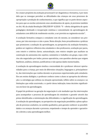 33
Se o maior propósito da avaliação processual é ser diagnóstica e formativa, é por meio
dela que se consegue perceber as dificuldades das crianças em seus processos de
apropriação e produção de conhecimentos, o que significa que se parte desses aspec-
tos para que as escolas estruturem seus atendimentos de apoio, já previstos também
no Art. 48, da citada Resolução CNE/CEB Nº 4/2010: “V – oferta obrigatória de apoio
pedagógico destinado à recuperação contínua e concomitante da aprendizagem de
estudantes com déficit de rendimento escolar, a ser previsto no regimento escolar”.
A avaliação formativa compara o estudante com ele mesmo, ao considerar seu pro-
cesso, por isto encoraja-o e não o pune. Nesta direção, bons procedimentos e práticas
que promovem a avaliação da aprendizagem, na perspectiva da avaliação formativa,
podem ser registros reflexivos dos estudantes e dos professores; avaliação por pares,
com roteiro e critérios claros; autoavaliação, com roteiro simples que auxiliam na
construção da autonomia dos sujeitos; seminários e trabalhos em grupo, cujos crité-
rios são negociados por todos; provas operatórias, com questões abertas que exigem
hipóteses, análises, sínteses, justificativas e não apenas dados memorizados.
A avaliação da aprendizagem sinaliza a necessidade de o professor oferecer oportu-
nidades para a criança, por meio de diferentes situações, linguagens e, principalmen-
te, das intervenções que realiza durante os processos experienciados pelo estudante.
Em um ensino dialógico, o professor conhece como o aluno se apropriou da informa-
ção e a estratégia que utilizou na situação apresentada; reflete sobre os avanços e as
limitações que estão ocorrendo, e a partir dessa indicação, toma decisões significati-
vas em favor da aprendizagem.
O papel do professor na geração da negociação é a de mediador que faz intervenções
para acompanhar o processo de aprendizagem do estudante e garantir através das
pistas identificadas a minimização das dificuldades e a significação da aprendizagem.
A avaliação da aprendizagem, na perspectiva da negociação possibilita a plena aplica-
ção do processo avaliativo, no sentido qualitativo, pois garante conhecer as possibili-
dades e os avanços durante o processo, respeitando o tempo do aprender e garantin-
do o direito a uma aprendizagem melhor.
 