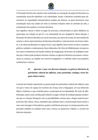 38
A formação literária dos sujeitos está sustentada na concepção do papel da literatura na
constituição social do indivíduo e da coletividade. Assim, a literatura contribui para de-
senvolver as capacidades interpretativas amplas dos leitores, as quais favorecem uma
socialização mais rica, tendo em vista as estreitas relações entre os sentidos da vida, a
constituição dos sujeitos e os textos literários.
Isso significa colocar o leitor no lugar do processo, concentrando as ações didáticas na
apreciação, em relação ao que lê, e na estimulação do seu imaginário. Nessa direção, a
formação de leitores literários na escola necessita, por parte da escola, de uma seleção de
autores e obras representativos da literatura brasileira e internacional, em termos infan-
tis, e de obras produzidas no espaço local, o que significa bons textos escritos e projetos
gráficos cuidados e esteticamente bem elaborados. No Ciclo de Alfabetização, levando-se
em conta os fenômenos de fruição estética, de imaginação, de lirismo, de múltiplos senti-
dos que o leitor pode produzir durante a leitura, os gêneros literários encantam e emoci-
onam as crianças, ao ampliar seu universo imaginário e a reflexão sobre seus próprios
sentimentos e valores.
IV. Apreciar e usar, em diversas situações, os gêneros literários do
patrimônio cultural da infância, como parlendas, cantigas, trava lín-
guas, dentre outros.
A escola tem função importante na preservação do patrimônio cultural da infância, uma
vez que é mais um espaço de encontro da criança com a linguagem, em sua dimensão
lúdica e histórica, o que contribui para a construção da sua identidade. No Ciclo de Alfa-
betização, assim como na Educação Infantil, os jogos verbais da tradição popular propici-
am que as crianças brinquem com as possibilidades sonoras que a língua materna pro-
porciona. São ritmos, rimas, repetições que auxiliam tanto a memorização deses textos e
seus usos em jogos e brincadeiras, quanto contribuem para que as crianças possam com-
preender também as relações entre sons e letras, ao ajustarem o falado e o escrito em
diversas situações.
 
