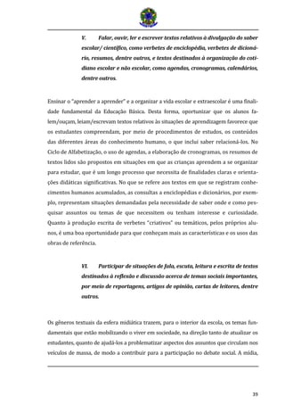 39
V. Falar, ouvir, ler e escrever textos relativos à divulgação do saber
escolar/ científico, como verbetes de enciclopédia, verbetes de dicioná-
rio, resumos, dentre outros, e textos destinados à organização do coti-
diano escolar e não escolar, como agendas, cronogramas, calendários,
dentre outros.
Ensinar o “aprender a aprender” e a organizar a vida escolar e extraescolar é uma finali-
dade fundamental da Educação Básica. Desta forma, oportunizar que os alunos fa-
lem/ouçam, leiam/escrevam textos relativos às situações de aprendizagem favorece que
os estudantes compreendam, por meio de procedimentos de estudos, os conteúdos
das diferentes áreas do conhecimento humano, o que inclui saber relacioná-los. No
Ciclo de Alfabetização, o uso de agendas, a elaboração de cronogramas, os resumos de
textos lidos são propostos em situações em que as crianças aprendem a se organizar
para estudar, que é um longo processo que necessita de finalidades claras e orienta-
ções didáticas significativas. No que se refere aos textos em que se registram conhe-
cimentos humanos acumulados, as consultas a enciclopédias e dicionários, por exem-
plo, representam situações demandadas pela necessidade de saber onde e como pes-
quisar assuntos ou temas de que necessitem ou tenham interesse e curiosidade.
Quanto à produção escrita de verbetes “criativos” ou temáticos, pelos próprios alu-
nos, é uma boa oportunidade para que conheçam mais as características e os usos das
obras de referência.
VI. Participar de situações de fala, escuta, leitura e escrita de textos
destinados à reflexão e discussão acerca de temas sociais importantes,
por meio de reportagens, artigos de opinião, cartas de leitores, dentre
outros.
Os gêneros textuais da esfera midiática trazem, para o interior da escola, os temas fun-
damentais que estão mobilizando o viver em sociedade, na direção tanto de atualizar os
estudantes, quanto de ajudá-los a problematizar aspectos dos assuntos que circulam nos
veículos de massa, de modo a contribuir para a participação no debate social. A mídia,
 