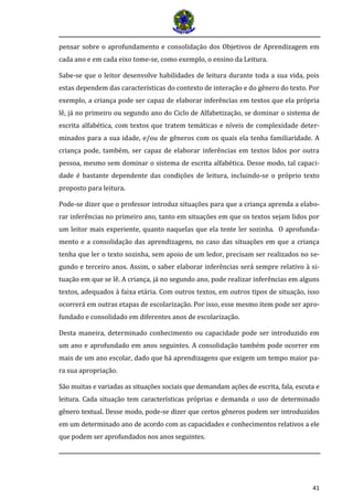 41
pensar sobre o aprofundamento e consolidação dos Objetivos de Aprendizagem em
cada ano e em cada eixo tome-se, como exemplo, o ensino da Leitura.
Sabe-se que o leitor desenvolve habilidades de leitura durante toda a sua vida, pois
estas dependem das características do contexto de interação e do gênero do texto. Por
exemplo, a criança pode ser capaz de elaborar inferências em textos que ela própria
lê, já no primeiro ou segundo ano do Ciclo de Alfabetização, se dominar o sistema de
escrita alfabética, com textos que tratem temáticas e níveis de complexidade deter-
minados para a sua idade, e/ou de gêneros com os quais ela tenha familiaridade. A
criança pode, também, ser capaz de elaborar inferências em textos lidos por outra
pessoa, mesmo sem dominar o sistema de escrita alfabética. Desse modo, tal capaci-
dade é bastante dependente das condições de leitura, incluindo-se o próprio texto
proposto para leitura.
Pode-se dizer que o professor introduz situações para que a criança aprenda a elabo-
rar inferências no primeiro ano, tanto em situações em que os textos sejam lidos por
um leitor mais experiente, quanto naquelas que ela tente ler sozinha. O aprofunda-
mento e a consolidação das aprendizagens, no caso das situações em que a criança
tenha que ler o texto sozinha, sem apoio de um ledor, precisam ser realizados no se-
gundo e terceiro anos. Assim, o saber elaborar inferências será sempre relativo à si-
tuação em que se lê. A criança, já no segundo ano, pode realizar inferências em alguns
textos, adequados à faixa etária. Com outros textos, em outros tipos de situação, isso
ocorrerá em outras etapas de escolarização. Por isso, esse mesmo item pode ser apro-
fundado e consolidado em diferentes anos de escolarização.
Desta maneira, determinado conhecimento ou capacidade pode ser introduzido em
um ano e aprofundado em anos seguintes. A consolidação também pode ocorrer em
mais de um ano escolar, dado que há aprendizagens que exigem um tempo maior pa-
ra sua apropriação.
Sao muitas e variadas as situaçoes sociais que demandam açoes de escrita, fala, escuta e
leitura. Cada situaçao tem características proprias e demanda o uso de determinado
genero textual. Desse modo, pode-se dizer que certos generos podem ser introduzidos
em um determinado ano de acordo com as capacidades e conhecimentos relativos a ele
que podem ser aprofundados nos anos seguintes.
 
