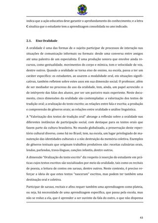 43
indica que a açao educativa deve garantir o aprofundamento do conhecimento; e a letra
C sinaliza que o estudante tem a aprendizagem consolidada no ano indicado.
2.1. Eixo Oralidade
A oralidade é uma das formas de o sujeito participar de processos de interação nas
situações de comunicação informais ou formais: desde uma conversa entre amigos
até uma palestra de um especialista. É uma produção sonora que envolve ainda re-
cursos, como gestualidade, movimentos do corpo e mímica, tom e velocidade de voz,
dentre outros. Quando a oralidade se torna eixo de ensino, na escola, passa a ter um
caráter específico: os estudantes, ao usarem a modalidade oral, em situações signifi-
cativas, também refletem sobre estes usos em sua dimensão social. O professor, além
de ser mediador no processo do uso da oralidade, tem, ainda, um papel acrescido: o
de intérprete das falas dos alunos, por ser um parceiro mais experiente. Neste docu-
mento, cinco dimensões da oralidade são contempladas: a valorização dos textos de
tradição oral; a oralização do texto escrito; as relações entre fala e escrita; a produção
e compreensão de gêneros orais; as relações entre oralidade e análise linguística.
A “Valorização dos textos de tradição oral” abrange a reflexão sobre a oralidade nas
diferentes instâncias de participação social, com destaque para os textos orais que
fazem parte da cultura brasileira. No mundo globalizado, a preservação deste reper-
tório cultural diverso, como há no Brasil, tem, na escola, um lugar privilegiado de ma-
nutenção das identidades culturais e a não destruição da memória coletiva. Exemplos
de gêneros textuais que originam trabalhos produtivos são: receitas culinárias orais,
lendas, parlendas, trava-línguas, canções infantis, dentre outros.
A dimensão “Oralização do texto escrito” diz respeito à inserção do estudante em prá-
ticas cujos textos escritos são socializados por meio da oralidade, tais como os recitais
de poesia, a leitura de contos em saraus, dentre outros. Neste contexto, é preciso re-
forçar a ideia de que estes textos “nasceram” escritos, mas podem ter também uma
destinação oral e coletiva.
Participar de saraus, recitais e afins requer também uma aprendizagem como plateia,
ou seja, há necessidade de uma aprendizagem específica, que passa pela escola, mas
não se reduz a ela, que é aprender a ser ouvinte da fala do outro, o que não dispensa
 
