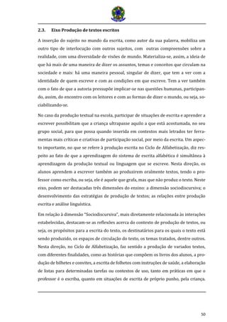 50
2.3. Eixo Produção de textos escritos
A inserção do sujeito no mundo da escrita, como autor da sua palavra, mobiliza um
outro tipo de interlocução com outros sujeitos, com outras compreensões sobre a
realidade, com uma diversidade de visões de mundo. Materializa-se, assim, a ideia de
que há mais de uma maneira de dizer os assuntos, temas e conceitos que circulam na
sociedade e mais: há uma maneira pessoal, singular de dizer, que tem a ver com a
identidade de quem escreve e com as condições em que escreve. Tem a ver também
com o fato de que a autoria pressupõe implicar-se nas questões humanas, participan-
do, assim, do encontro com os leitores e com as formas de dizer o mundo, ou seja, so-
ciabilizando-se.
No caso da produção textual na escola, participar de situações de escrita e aprender a
escrever possibilitam que a criança ultrapasse aquilo a que está acostumada, no seu
grupo social, para que possa quando inserida em contextos mais letrados ter ferra-
mentas mais críticas e criativas de participação social, por meio da escrita. Um aspec-
to importante, no que se refere à produção escrita no Ciclo de Alfabetização, diz res-
peito ao fato de que a aprendizagem do sistema de escrita alfabética é simultânea à
aprendizagem da produção textual ou linguagem que se escreve. Nesta direção, os
alunos aprendem a escrever também ao produzirem oralmente textos, tendo o pro-
fessor como escriba, ou seja, ele é aquele que grafa, mas que não produz o texto. Neste
eixo, podem ser destacadas três dimensões do ensino: a dimensão sociodiscursiva; o
desenvolvimento das estratégias de produção de textos; as relações entre produção
escrita e análise linguística.
Em relação à dimensão “Sociodiscursiva”, mais diretamente relacionada às interações
estabelecidas, destacam-se as reflexões acerca do contexto de produção de textos, ou
seja, os propósitos para a escrita do texto, os destinatários para os quais o texto está
sendo produzido, os espaços de circulação do texto, os temas tratados, dentre outros.
Nesta direção, no Ciclo de Alfabetização, faz sentido a produção de variados textos,
com diferentes finalidades, como as historias que compoem os livros dos alunos, a pro-
duçao de bilhetes e convites, a escrita de folhetos com instruçoes de saude, a elaboraçao
de listas para determinadas tarefas ou contextos de uso, tanto em praticas em que o
professor e o escriba, quanto em situaçoes de escrita de proprio punho, pela criança.
 