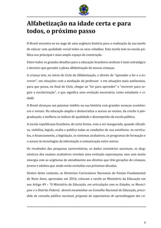 6
Alfabetização na idade certa e para
todos, o próximo passo
O Brasil encontra-se no auge de uma urgência história para a realização da sua tarefa
de educar com qualidade social todos os seus cidadãos. Esta tarefa tem na escola pú-
blica seu principal e mais amplo espaço de construção.
Entre todos os grandes desafios para a educação brasileira nenhum é mais estratégico
e decisivo que garantir a plena alfabetização de nossas crianças.
A criança tem, no início do Ciclo da Alfabetização, o direito de “aprender a ler e a es-
crever”, em situações com a mediação do professor e em situações mais autônomas,
para que possa, no final do Ciclo, chegar ao “ler para aprender” e “escrever para se-
guir a escolarização”, o que significa uma evolução necessária, como estudante e ci-
dadã.
O Brasil alcançou um patamar inédito na sua história com grandes avanços econômi-
cos e sociais. Na educação amplia e democratiza o acesso ao ensino, da creche à pós-
graduação, e melhora os índices de qualidade e desempenho da escola pública.
A escola republicana brasileira, de certa forma, vem a ser inaugurada, quando oficiali-
za, viabiliza, legisla, avalia e publica todas as condições de sua existência: os currícu-
los, o financiamento, a legislação, os sistemas avaliativos, os programas de formação e
o acesso às tecnologias da informação e comunicação entre outros.
Os resultados das pesquisas universitárias, os dados censitários nacionais, os diag-
nósticos dos exames avaliativos revelam uma evolução esperançosa, mas sem muita
sinergia com as urgências de atendimento aos direitos que têm gerações de crianças,
jovens e adultos que ainda serão excluídas nas próximas décadas.
Dentro deste contexto, as Diretrizes Curriculares Nacionais do Ensino Fundamental
de Nove Anos, aprovadas em 2010, colocam a tarefa ao Ministério da Educação em
seu Artigo 49 – “O Ministério da Educação, em articulação com os Estados, os Municí-
pios e o Distrito Federal, deverá encaminhar ao Conselho Nacional de Educação, prece-
dida de consulta pública nacional, proposta de expectativas de aprendizagem dos co-
 