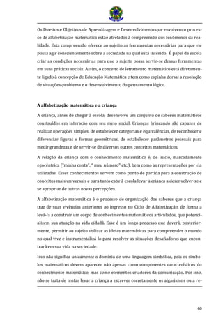 60
Os Direitos e Objetivos de Aprendizagem e Desenvolvimento que envolvem o proces-
so de alfabetização matemática estão atrelados à compreensão dos fenômenos da rea-
lidade. Esta compreensão oferece ao sujeito as ferramentas necessárias para que ele
possa agir conscientemente sobre a sociedade na qual está inserido. É papel da escola
criar as condições necessárias para que o sujeito possa servir-se dessas ferramentas
em suas práticas sociais. Assim, o conceito de letramento matemático está diretamen-
te ligado à concepção de Educação Matemática e tem como espinha dorsal a resolução
de situações-problema e o desenvolvimento do pensamento lógico.
A alfabetização matemática e a criança
A criança, antes de chegar à escola, desenvolve um conjunto de saberes matemáticos
construídos em interação com seu meio social. Crianças brincando são capazes de
realizar operações simples, de estabelecer categorias e equivalências, de reconhecer e
diferenciar ﬁguras e formas geométricas, de estabelecer parâmetros pessoais para
medir grandezas e de servir-se de diversos outros conceitos matemáticos.
A relação da criança com o conhecimento matemático é, de início, marcadamente
egocêntrica (“minha conta”, “ meu número” etc.), bem como as representações por ela
utilizadas. Esses conhecimentos servem como ponto de partida para a construção de
conceitos mais universais e para tanto cabe à escola levar a criança a desenvolver-se e
se apropriar de outras novas percepções.
A alfabetização matemática é o processo de organização dos saberes que a criança
traz de suas vivências anteriores ao ingresso no Ciclo de Alfabetização, de forma a
levá-la a construir um corpo de conhecimentos matemáticos articulados, que potenci-
alizem sua atuação na vida cidadã. Esse é um longo processo que deverá, posterior-
mente, permitir ao sujeito utilizar as ideias matemáticas para compreender o mundo
no qual vive e instrumentalizá-lo para resolver as situações desaﬁadoras que encon-
trará em sua vida na sociedade.
Isso não signiﬁca unicamente o domínio de uma linguagem simbólica, pois os símbo-
los matemáticos devem aparecer não apenas como componentes característicos do
conhecimento matemático, mas como elementos criadores da comunicação. Por isso,
não se trata de tentar levar a criança a escrever corretamente os algarismos ou a re-
 