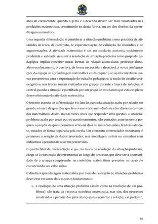 65
anos de escolaridade, quando o gesto e o desenho devem ser mais valorizados nas
produções matemáticas, constituindo-se, desta forma, em um dos direitos da apren-
dizagem matemática.
Uma segunda diferenciação é considerar a situação-problema como geradora de ati-
vidades de troca, de confronto, de experimentação, de validação, de discórdias e de
argumentações. A atividade matemática é um ato solidário, portanto, socialmente
produzida e validada. Assumir a resolução de situação-problema como proposta pe-
dagógica implica conceber novas formas de relação aluno-aluno, professor-aluno,
aluno-conhecimento, o que leva, de forma necessária e desejável, a novas configura-
ções do espaço de aprendizagem matemática e isto requer que sejam concebidas no-
vas perspectivas para a organização do trabalho pedagógico. A noção do desafio soci-
ocognitivo, nas trocas sociais realizadas nos grupos durante a busca de soluções, é
central quando a situação é partilhada por um grupo de estudantes que está em pleno
desenvolvimento da atividade matemática.
O terceiro aspecto de diferenciação é o fato de que cada situação acaba por eclodir em
grande número de questões que leva a uma visão mais dinâmica dos diversos conteú-
dos matemáticos. Assim, muitas vezes, mais que responder uma questão, a situação-
problema acaba por gerar outros questionamentos, não pensados anteriormente por
quem a propôs, os quais permitem articular dois ou mais conteúdos, tradicionalmen-
te, tratados de forma separada pela escola. Um elemento diferenciador importante é
promover a seleção de dados relevantes, sem modelagem prévia ou caminhos com
indicativos operacionais a serem percorridos.
O quarto fator de diferenciação é que, na busca de resolução da situação-problema,
chega-se à construção de ferramentas ao longo do processo, que deve ser a oportuni-
dade de a criança compreender os conteúdos matemáticos previstos no currículo
considerando seu valor social.
O direito à aprendizagem matemática, por meio de resolução de situações-problemas
deve levar em conta dois aspectos fundamentais:
1. a resolução de uma situação-problema (assim como na resolução de um pro-
blema) não trata da resposta numérica encontrada, mas sim, dos processos
construídos e percorridos pela criança para encontrar a solução, e é, portanto,
 