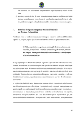 66
um processo, não linear e nem sempre de fácil explicitação e de análise avalia-
tiva;
2. a criança tem o direito de viver experiências de situação-problema, no início
de suas aprendizagens, como forma de mobilização cognitivo-afetiva de sabe-
res, e não apenas para a fixação de conteúdos matemáticos e suas nomeações.
1. Direitos de Aprendizagem e Desenvolvimento
da Área da Matemática
Tendo em vista os fundamentos das aprendizagens escolares relativas à Matemática
aponta-se, a seguir, aquilo que os estudantes têm o direito de aprender nesta área.
I. Utilizar caminhos próprios na construção do conhecimento ma-
temático, como ciência e cultura construídas pelo homem, através
dos tempos, em resposta a necessidades concretas e a desafios pró-
prios dessa construção.
O papel principal da Matemática está em organizar o pensamento e desenvolver habi-
lidades relacionadas ao raciocínio lógico; em ajudar a estabelecer relações entre obje-
tos, conceitos e fatos, ao mesmo tempo em que desenvolve habilidades de previsão,
explicação, antecipação e interpretação de situações reais para depois interferir nesta
realidade. O conhecimento matemático não apenas representa e analisa o real, mas
também intervém nele, o que traz como necessidade saber que tipo de intervenção é
necessária.
A exploração da História da Matemática, considerando-a como construção humana,
participante e construtora da cultura, é importante, pois a história matemática acom-
panha e pode ser explicada pela história dos homens, que estão sempre construindo e
reconstruindo as matemáticas, nos diversos contextos socioculturais e, em especial,
resolvendo situações-problema. No Ciclo de Alfabetização o importante é que, em
vários e diferentes momentos, a criança se sinta parte dessa história, ao experimentar
 