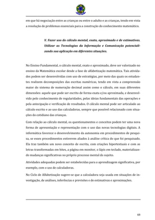 69
em que há negociação entre as crianças ou entre o adulto e as crianças, tendo em vista
a resolução de problemas essenciais para a construção do conhecimento matemático.
V. Fazer uso do cálculo mental, exato, aproximado e de estimativas.
Utilizar as Tecnologias da Informação e Comunicação potenciali-
zando sua aplicação em diferentes situações.
No Ensino Fundamental, o cálculo mental, exato e aproximado, deve ser valorizado no
ensino da Matemática escolar desde a fase de alfabetização matemática. Tais ativida-
des podem ser desenvolvidas com uso de estratégias, por meio das quais os estudan-
tes realizem decomposições das escritas numéricas, tendo em vista a compreensão
maior do sistema de numeração decimal assim como o cálculo, em suas diferentes
dimensões: aquele que pode ser escrito de forma exata e/ou aproximada, e desenvol-
vido pelo conhecimento de regularidades, pelas ideias fundamentais das operações e
pela antecipação e verificação de resultados. O cálculo mental pode ser articulado ao
cálculo escrito e ao uso das calculadoras, sempre que possível relacionado com situa-
ções do cotidiano das crianças.
Com relação ao cálculo mental, os questionamentos e conceitos podem ter uma nova
forma de apresentação e representação com o uso das novas tecnologias digitais. A
informática favorece o desenvolvimento da autonomia em procedimentos de pesqui-
sa, se esses procedimentos estiverem aliados à análise crítica do que foi pesquisado.
Ela traz também um novo conceito de escrita, com criações hipertextuais e com as
letras transformadas em bites, a página em monitor, o lápis em teclado, materializan-
do mudanças significativas no próprio processo mental do sujeito.
Atividades adequadas podem ser estabelecidas para a aprendizagem significativa, por
exemplo, com o uso de calculadoras.
No Ciclo de Alfabetização sugere-se que a calculadora seja usada em situações de in-
vestigação, de análises, inferências e previsões e de estimativas e aproximações.
 