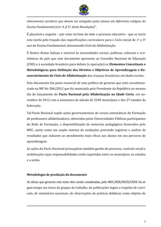 7
nhecimentos escolares que devem ser atingidos pelos alunos em diferentes estágios do
Ensino Fundamental (art. 9, § 3º, desta Resolução)”.
É plausível e urgente – por estar na base de todo o processo educativo - que se inicie
esta tarefa pelo traçado das especificações curriculares para o Ciclo inicial de 1o a 3o
ano do Ensino Fundamental, denominado Ciclo de Alfabetização.
É dentro destas balizas e sensível às necessidades sociais, políticas, culturais e eco-
nômicas do país que este documento apresenta ao Conselho Nacional de Educação
(CNE) e à sociedade brasileira para debate (e operação) os Elementos Conceituais e
Metodológicos para Definição dos Direitos e Objetivos de Aprendizagem e De-
senvolvimento do Ciclo de Alfabetização das crianças brasileiras em idade escolar.
Este documento faz parte essencial de uma política de governo que está consubstan-
ciada na MP No 586/2012 que foi anunciada pela Presidente da República no mesmo
dia do lançamento do Pacto Nacional pela Alfabetização na Idade Certa, em no-
vembro de 2012 com a assinatura de adesão de 5240 municípios e dos 27 estados da
federação.
Tal Pacto Nacional supõe ações governamentais de cursos sistemáticos de Formação
de professores alfabetizadores, oferecidos pelas Universidades Públicas participantes
da Rede de Formação, a disponibilização de materiais pedagógicos fornecidos pelo
MEC, assim como um amplo sistema de avaliações prevendo registros e análise de
resultados que induzem ao atendimento mais eficaz aos alunos em seu percurso de
aprendizagem.
As ações do Pacto Nacional pressupõem também gestão do processo, controle social e
mobilização cujas responsabilidades estão repartidas entre os municípios, os estados
e a união.
Metodologia de produção do documento
As ideias que geraram este texto vem sendo constituídas, pelo MEC/SEB/DICEI/COEF, há al-
gum tempo em torno de grupos de trabalho, de publicações legais a respeito de currí-
culo, de seminários nacionais, de observações de práticas didáticas como objetos de
 