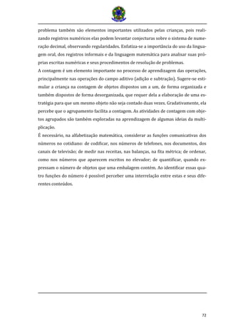 72
problema também são elementos importantes utilizados pelas crianças, pois reali-
zando registros numéricos elas podem levantar conjecturas sobre o sistema de nume-
ração decimal, observando regularidades. Enfatiza-se a importância do uso da lingua-
gem oral, dos registros informais e da linguagem matemática para analisar suas pró-
prias escritas numéricas e seus procedimentos de resolução de problemas.
A contagem é um elemento importante no processo de aprendizagem das operações,
principalmente nas operações do campo aditivo (adição e subtração). Sugere-se esti-
mular a criança na contagem de objetos dispostos um a um, de forma organizada e
também dispostos de forma desorganizada, que requer dela a elaboração de uma es-
tratégia para que um mesmo objeto não seja contado duas vezes. Gradativamente, ela
percebe que o agrupamento facilita a contagem. As atividades de contagem com obje-
tos agrupados são também exploradas na aprendizagem de algumas ideias da multi-
plicação.
É necessário, na alfabetização matemática, considerar as funções comunicativas dos
números no cotidiano: de codificar, nos números de telefones, nos documentos, dos
canais de televisão; de medir nas receitas, nas balanças, na fita métrica; de ordenar,
como nos números que aparecem escritos no elevador; de quantificar, quando ex-
pressam o número de objetos que uma embalagem contém. Ao identificar essas qua-
tro funções do número é possível perceber uma interrelação entre estas e seus dife-
rentes conteúdos.
 