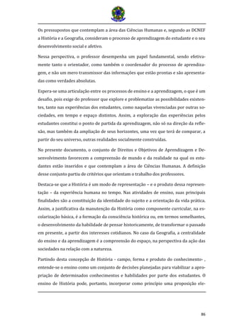 86
Os pressupostos que contemplam a área das Ciências Humanas e, segundo as DCNEF
a História e a Geografia, consideram o processo de aprendizagem do estudante e o seu
desenvolvimento social e afetivo.
Nessa perspectiva, o professor desempenha um papel fundamental, sendo efetiva-
mente tanto o orientador, como também o coordenador do processo de aprendiza-
gem, e não um mero transmissor das informações que estão prontas e são apresenta-
das como verdades absolutas.
Espera-se uma articulação entre os processos de ensino e a aprendizagem, o que é um
desafio, pois exige do professor que explore e problematize as possibilidades existen-
tes, tanto nas experiências dos estudantes, como naquelas vivenciadas por outras so-
ciedades, em tempo e espaço distintos. Assim, a exploração das experiências pelos
estudantes constitui o ponto de partida da aprendizagem, não só na direção da refle-
xão, mas também da ampliação de seus horizontes, uma vez que terá de comparar, a
partir do seu universo, outras realidades socialmente construídas.
No presente documento, o conjunto de Direitos e Objetivos de Aprendizagem e De-
senvolvimento favorecem a compreensão de mundo e da realidade na qual os estu-
dantes estão inseridos e que contemplam a área de Ciências Humanas. A definição
desse conjunto partiu de critérios que orientam o trabalho dos professores.
Destaca-se que a História é um modo de representação – e o produto dessa represen-
tação – da experiência humana no tempo. Nas atividades de ensino, suas principais
finalidades são a constituição da identidade do sujeito e a orientação da vida prática.
Assim, a justificativa da manutenção da História como componente curricular, na es-
colarização básica, é a formação da consciência histórica ou, em termos semelhantes,
o desenvolvimento da habilidade de pensar historicamente, de transformar o passado
em presente, a partir dos interesses cotidianos. No caso da Geografia, a centralidade
do ensino e da aprendizagem é a compreensão do espaço, na perspectiva da ação das
sociedades na relação com a natureza.
Partindo desta concepção de História - campo, forma e produto do conhecimento- ,
entende-se o ensino como um conjunto de decisões planejadas para viabilizar a apro-
priação de determinados conhecimentos e habilidades por parte dos estudantes. O
ensino de História pode, portanto, incorporar como princípio uma proposição ele-
 