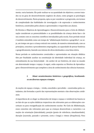 88
mente, varia bastante. Ele pode realizar-se na quantidade de objetivos a serem trata-
dos ou no grau de desenvolvimento orgânico do aluno, como pregam as psicologias
do desenvolvimento. Nesta proposta, opta-se por considerar a progressão, em termos
de complexidade das habilidades de investigação e de expressão e conhecimentos
históricos, construídos pelos alunos e apresentados e requeridos aos alunos.
Os Direitos e Objetivos de Aprendizagem e Desenvolvimento para o Ciclo de Alfabeti-
zação consideram as potencialidades e as possibilidades da criança desta fase e de
seu contato com os conceitos científicos introduzidos pela escola. Esse período inicial
é também entendido como um tempo de “alfabetização histórica e geográfica”, ou se-
ja, um tempo em que a criança entrará em contato, de maneira sistematizada, com os
princípios, conceitos e procedimentos empregados, na capacidade de pensar histórica
e geograficamente, fazendo uso intenso de obras destinadas a essa faixa etária.
Nesse período os conhecimentos construídos e apresentados em situação didática
têm por finalidade auxiliar na constituição da identidade individual da criança, no
entendimento da sua historicidade - do caráter de ser histórico, de estar no mundo
em determinado tempo e espaço. A seguir, estão expostos os Direitos de Aprendiza-
gem e Desenvolvimento que compõem a área de conhecimento das ciências humanas.
I. Situar acontecimentos históricos e geográficos, localizando-
os em diversos espaços e tempos.
As noções de espaço e tempo, – vivido, concebido e percebido – construídas pelos es-
tudantes, são formadas a partir das representações mentais e das observações cotidi-
anas.
A importância de se eleger as dimensões de tempo e espaço e reelaborá-las baseia-se
no fato de que as ações didáticas respectivas são relevantes para as elaborações con-
ceituais ou para ressignificação do conhecimento escolar. No Ciclo de Alfabetização,
esses conceitos são relevantes para que as crianças desenvolvam o raciocínio e as
noções de orientação (lateralidade), posição (ponto de referência, simultaneidade),
duração (sucessão, passado e presente, curta e longa) e ritmos (frequência). Para
 