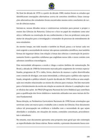 100 
No final da década de 1970 e a partir da década 1980, muitos foram os estudos que identificaram concepções alternativas acerca de conceitos científicos. Estas concep- ções alternativas dos estudantes foram encontradas mesmo entre concluintes de cur- sos de ciências exatas. 
Iniciam-se, nessas décadas novas e controversas vertentes para pensar e propor o ensino das Ciências da Natureza. Coloca-se o foco no papel do estudante como ator ativo e influente na construção do seu conhecimento; e foco no professor como pro- motor de situações para a investigação e orientador do processo de entendimento de seus estudantes. 
Ao mesmo tempo, em todo mundo e também no Brasil, passa a se tornar cada vez mais urgente a necessidade de ensinar não apenas conteúdos científicos, mas também formas de organizar ideias com relação a temas das ciências e construção de posicio- namento frente a questões cotidianas que englobam nossa vida e nosso contato com adventos científicos e tecnológicos. 
Esta necessidade ultrapassa a escola e chega a outros âmbitos de comunicação. No Brasil, a década de 1980 foi fortemente marcada pelo surgimento de revistas especia- lizadas, programas de TV e rádio, livros, abertura de museus e ações diversificadas com o intuito de divulgar, com mais intensidade, a ciência para o público não especia- lizado, atingindo o público infantil. A partir da década de 1990 verifica-se uma ampli- ação nos estudos relacionados ao ensino de ciências para crianças. Um fato marcante para o fortalecimento da escola em relação ao ensino de ciências é a ampliação e mai- or eficácia das ações do PNLD (Programa Nacional do Livro Didático) que contribuiu para a qualificação dos livros didáticos e materiais utilizados nos anos iniciais do En- sino Fundamental. 
Nessa direção, os Parâmetros Curriculares Nacionais de 1998 foram orientações que serviram como um marco para o trabalho com o ensino de Ciências. Esse documento coloca tal preocupação em evidência e trabalha com a necessidade de que sejam abordados e avaliados, em situações de ensino, conteúdos conceituais, procedimen- tais e atitudinais. 
No entanto, esse documento apresenta uma proposta mais geral que não contempla as especificidades das faixas etárias. Nesse sentido, o presente documento busca con-  