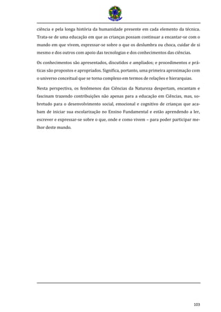 103 
ciência e pela longa história da humanidade presente em cada elemento da técnica. Trata-se de uma educação em que as crianças possam continuar a encantar-se com o mundo em que vivem, expressar-se sobre o que os deslumbra ou choca, cuidar de si mesmo e dos outros com apoio das tecnologias e dos conhecimentos das ciências. 
Os conhecimentos são apresentados, discutidos e ampliados; e procedimentos e prá- ticas são propostos e apropriados. Significa, portanto, uma primeira aproximação com o universo conceitual que se torna complexo em termos de relações e hierarquias. 
Nesta perspectiva, os fenômenos das Ciências da Natureza despertam, encantam e fascinam trazendo contribuições não apenas para a educação em Ciências, mas, so- bretudo para o desenvolvimento social, emocional e cognitivo de crianças que aca- bam de iniciar sua escolarização no Ensino Fundamental e estão aprendendo a ler, escrever e expressar-se sobre o que, onde e como vivem – para poder participar me- lhor deste mundo.  