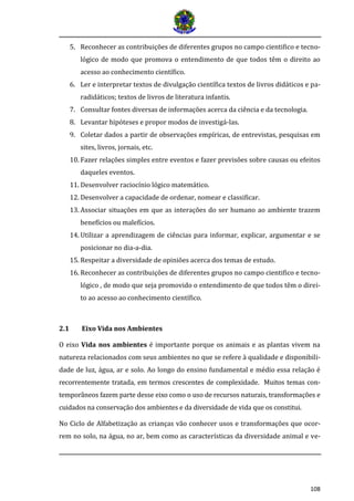 108 
5. Reconhecer as contribuições de diferentes grupos no campo cientifico e tecno- lógico de modo que promova o entendimento de que todos têm o direito ao acesso ao conhecimento científico. 
6. Ler e interpretar textos de divulgação científica textos de livros didáticos e pa- radidáticos; textos de livros de literatura infantis. 
7. Consultar fontes diversas de informações acerca da ciência e da tecnologia. 
8. Levantar hipóteses e propor modos de investigá-las. 
9. Coletar dados a partir de observações empíricas, de entrevistas, pesquisas em sites, livros, jornais, etc. 
10. Fazer relações simples entre eventos e fazer previsões sobre causas ou efeitos daqueles eventos. 
11. Desenvolver raciocínio lógico matemático. 
12. Desenvolver a capacidade de ordenar, nomear e classificar. 
13. Associar situações em que as interações do ser humano ao ambiente trazem benefícios ou malefícios. 
14. Utilizar a aprendizagem de ciências para informar, explicar, argumentar e se posicionar no dia-a-dia. 
15. Respeitar a diversidade de opiniões acerca dos temas de estudo. 
16. Reconhecer as contribuições de diferentes grupos no campo cientifico e tecno- lógico , de modo que seja promovido o entendimento de que todos têm o direi- to ao acesso ao conhecimento científico. 
2.1 Eixo Vida nos Ambientes 
O eixo Vida nos ambientes é importante porque os animais e as plantas vivem na natureza relacionados com seus ambientes no que se refere à qualidade e disponibili- dade de luz, água, ar e solo. Ao longo do ensino fundamental e médio essa relação é recorrentemente tratada, em termos crescentes de complexidade. Muitos temas con- tempora neos fazem parte desse eixo como o uso de recursos naturais, transformaço es e cuidados na conservaça o dos ambientes e da diversidade de vida que os constitui. 
No Ciclo de Alfabetização as crianças vão conhecer usos e transformações que ocor- rem no solo, na água, no ar, bem como as características da diversidade animal e ve-  
