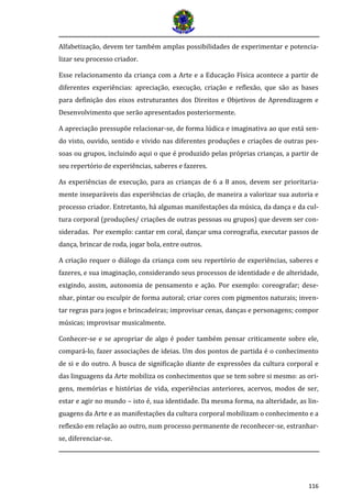 116 
Alfabetização, devem ter também amplas possibilidades de experimentar e potencia- lizar seu processo criador. 
Esse relacionamento da criança com a Arte e a Educação Física acontece a partir de diferentes experiências: apreciação, execução, criação e reflexão, que são as bases para definição dos eixos estruturantes dos Direitos e Objetivos de Aprendizagem e Desenvolvimento que serão apresentados posteriormente. 
A apreciação pressupõe relacionar-se, de forma lúdica e imaginativa ao que está sen- do visto, ouvido, sentido e vivido nas diferentes produções e criações de outras pes- soas ou grupos, incluindo aqui o que é produzido pelas próprias crianças, a partir de seu repertório de experiências, saberes e fazeres. 
As experiências de execução, para as crianças de 6 a 8 anos, devem ser prioritaria- mente inseparáveis das experiências de criação, de maneira a valorizar sua autoria e processo criador. Entretanto, há algumas manifestações da música, da dança e da cul- tura corporal (produções/ criações de outras pessoas ou grupos) que devem ser con- sideradas. Por exemplo: cantar em coral, dançar uma coreografia, executar passos de dança, brincar de roda, jogar bola, entre outros. 
A criação requer o diálogo da criança com seu repertório de experiências, saberes e fazeres, e sua imaginação, considerando seus processos de identidade e de alteridade, exigindo, assim, autonomia de pensamento e ação. Por exemplo: coreografar; dese- nhar, pintar ou esculpir de forma autoral; criar cores com pigmentos naturais; inven- tar regras para jogos e brincadeiras; improvisar cenas, danças e personagens; compor músicas; improvisar musicalmente. 
Conhecer-se e se apropriar de algo é poder também pensar criticamente sobre ele, compará-lo, fazer associações de ideias. Um dos pontos de partida é o conhecimento de si e do outro. A busca de significação diante de expressões da cultura corporal e das linguagens da Arte mobiliza os conhecimentos que se tem sobre si mesmo: as ori- gens, memórias e histórias de vida, experiências anteriores, acervos, modos de ser, estar e agir no mundo – isto é, sua identidade. Da mesma forma, na alteridade, as lin- guagens da Arte e as manifestações da cultura corporal mobilizam o conhecimento e a reflexão em relação ao outro, num processo permanente de reconhecer-se, estranhar- se, diferenciar-se.  