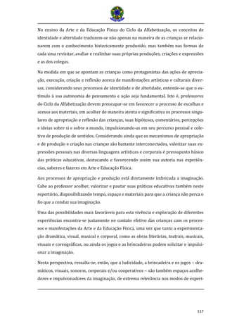 117 
No ensino da Arte e da Educação Física do Ciclo da Alfabetização, os conceitos de identidade e alteridade traduzem-se não apenas na maneira de as crianças se relacio- narem com o conhecimento historicamente produzido, mas também nas formas de cada uma revisitar, avaliar e realinhar suas próprias produções, criações e expressões e as dos colegas. 
Na medida em que se apontam as crianças como protagonistas das ações de aprecia- ção, execução, criação e reflexão acerca de manifestações artísticas e culturais diver- sas, considerando seus processos de identidade e de alteridade, entende-se que o es- tímulo à sua autonomia de pensamento e ação seja fundamental. Isto é, professores do Ciclo da Alfabetização devem preocupar-se em favorecer o processo de escolhas e acesso aos materiais, em acolher de maneira atenta e significativa os processos singu- lares de apropriação e reflexão das crianças, suas hipóteses, comentários, percepções e ideias sobre si e sobre o mundo, impulsionando-as em seu percurso pessoal e cole- tivo de produção de sentidos. Considerando ainda que os mecanismos de apropriação e de produção e criação nas crianças são bastante interconectados, valorizar suas ex- pressões pessoais nas diversas linguagens artísticas e corporais é pressuposto básico das práticas educativas, destacando e favorecendo assim sua autoria nas experiên- cias, saberes e fazeres em Arte e Educação Física. 
Aos processos de apropriação e produção está diretamente imbricada a imaginação. Cabe ao professor acolher, valorizar e pautar suas práticas educativas também neste repertório, disponibilizando tempo, espaço e materiais para que a criança não perca o fio que a conduz sua imaginação. 
Uma das possibilidades mais favoráveis para esta vivência e exploração de diferentes experiências encontra-se justamente no contato efetivo das crianças com os proces- sos e manifestações da Arte e da Educação Física, uma vez que tanto a experimenta- ção dramática, visual, musical e corporal, como as obras literárias, teatrais, musicais, visuais e coreográficas, ou ainda os jogos e as brincadeiras podem solicitar e impulsi- onar a imaginação. 
Nesta perspectiva, ressalta-se, então, que a ludicidade, a brincadeira e os jogos – dra- máticos, visuais, sonoros, corporais e/ou cooperativos – são também espaços acolhe- dores e impulsionadores da imaginação, de extrema relevância nos modos de experi-  