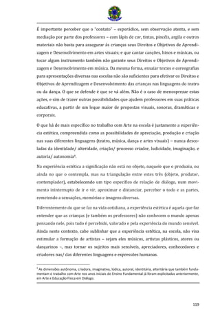119 
É importante perceber que o “contato” – esporádico, sem observação atenta, e sem mediação por parte dos professores – com lápis de cor, tintas, pincéis, argila e outros materiais não basta para assegurar às crianças seus Direitos e Objetivos de Aprendi- zagem e Desenvolvimento em artes visuais; e que cantar canções, hinos e músicas, ou tocar algum instrumento também não garante seus Direitos e Objetivos de Aprendi- zagem e Desenvolvimento em música. Da mesma forma, ensaiar textos e coreografias para apresentações diversas nas escolas não são suficientes para efetivar os Direitos e Objetivos de Aprendizagem e Desenvolvimento das crianças nas linguagens do teatro ou da dança. O que se defende é que se vá além. Não é o caso de menosprezar estas ações, e sim de trazer outras possibilidades que ajudem professores em suas práticas educativas, a partir de um leque maior de propostas visuais, sonoras, dramáticas e corporais. 
O que há de mais específico no trabalho com Arte na escola é justamente a experiên- cia estética, compreendida como as possibilidades de apreciação, produção e criação nas suas diferentes linguagens (teatro, música, dança e artes visuais) – nunca desco- ladas da identidade/ alteridade, criação/ processo criador, ludicidade, imaginação, e autoria/ autonomia4. 
Na experiência estética a significação não está no objeto, naquele que o produziu, ou ainda no que o contempla, mas na triangulação entre estes três (objeto, produtor, contemplador), estabelecendo um tipo específico de relação de diálogo, num movi- mento ininterrupto de ir e vir, aproximar e distanciar, perceber o todo e as partes, remetendo a sensações, memórias e imagens diversas. 
Diferentemente do que se faz na vida cotidiana, a experiência estética é aquela que faz entender que as crianças (e também os professores) não conhecem o mundo apenas pensando nele, pois tudo é percebido, valorado e pela experiência do mundo sensível. Ainda neste contexto, cabe sublinhar que a experiência estética, na escola, não visa estimular a formação de artistas – sejam eles músicos, artistas plásticos, atores ou dançarinos –, mas tornar os sujeitos mais sensíveis, apreciadores, conhecedores e criadores nas/ das diferentes linguagens e expressões humanas. 
4 As dimensões autônoma, criadora, imaginativa, lúdica, autoral, identitária, alteritária que também funda- mentam o trabalho com Arte nos anos iniciais do Ensino Fundamental já foram explicitadas anteriormente, em Arte e Educação Física em Diálogo.  