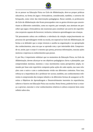 122 
Ao se pensar na Educação Física no Ciclo de Alfabetização, deve-se propor práticas educativas, na forma de jogos e brincadeiras, considerando, também, o universo do brinquedo, como vetor das intervenções pedagógicas. Nesse sentido, os professores do Ciclo de Alfabetização não ficam preocupados com os gestos técnicos que caracte- rizam os diferentes conteúdos, como no esporte, por exemplo, mas atentam em per- ceber que jogos e brincadeiras são essenciais para constituir um acervo de experiên- cias corporais capazes de favorecer, inclusive, inúmeras aprendizagens nas crianças. 
Tal pensamento coloca em evidência a relevância da relação corpo/movimento no processo de aprendizagem vivido na escola, em especial no Ciclo de Alfabetização, de forma a se defender que o corpo vivencia e auxilia na organização e na apropriação dos conhecimentos, uma vez que se aprende com, e por intermédio dele. Compreen- de-se, assim, que o corpo é o mesmo que pensa, processa informações, executa ações motoras e expressa os conhecimentos que possui. 
E, por fim, é importante enfatizar que os momentos da Educação Física, no Ciclo da Alfabetização, devem alicerçar-se em objetivos pedagógicos claros e planejados, que compreendam meninas, meninos e seus movimentos numa perspectiva ampla, to- mando por base este repertório composto pelas ações de cada sujeito, nas suas rela- ções com o outro e com o conhecimento vivido em diferentes contextos. Para isso, reforça-se a importância de o professor ter acesso, também, aos conhecimentos refe- rentes à compreensão dos tempos infantis e às diferentes formas de assegurar os Di- reitos e Objetivos de Aprendizagem e Desenvolvimento inerentes às experiências, saberes e fazeres em Educação Física nas escolas. Desta forma, poderão levar a crian- ça a apreciar, executar e criar conhecimentos relativos à cultura corporal, bem como refletir sobre eles. 
 