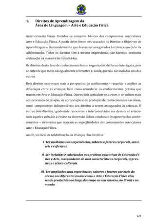 123 
1. Direitos de Aprendizagem da 
Área de Linguagem – Arte e Educação Física 
Anteriormente foram tratados os conceitos básicos dos componentes curriculares Arte e Educação Física. A partir deles foram estruturados os Direitos e Objetivos de Aprendizagem e Desenvolvimento que devem ser assegurados às crianças no Ciclo da Alfabetização. Todos os direitos têm a mesma importância, não havendo nenhuma ordenação na maneira de trabalhá-los. Os direitos desta área de conhecimento foram organizados de forma interligada, pois se entende que todos são igualmente relevantes e, ainda, que não são isolados uns dos outros. Dois direitos expressam mais a perspectiva do acolhimento – respeitar e acolher as diferenças entre as crianças; bem como considerar os conhecimentos prévios que trazem em Arte e Educação Física. Outros dois articulam-se a esses e se voltam mais aos processos de criação, de apropriação e de produção de conhecimentos nas áreas, como componentes indispensáveis aos direitos a serem assegurados às crianças. E outros dois direitos, igualmente relevantes e interconectados aos demais se relacio- nam àqueles voltados à ênfase na dimensão lúdica, criadora e imaginativa dos conhe- cimentos – elementos que marcam as especificidades dos componentes curriculares Arte e Educação Física. Assim, no Ciclo da Alfabetização, as crianças têm direito a: 
I. Ter acolhidas suas experiências, saberes e fazeres corporais, sensí- veis e reflexivos. 
II. Ser incluídas e valorizadas nas práticas educativas de Educação Fí- sica e Arte, independente de suas características corporais, expres- sivas e étnico-culturais. 
III. Ter ampliadas suas experiências, saberes e fazeres por meio do acesso aos diferentes modos como a Arte e Educação Física vêm sendo produzidas ao longo do tempo no seu entorno, no Brasil e no mundo. 
 