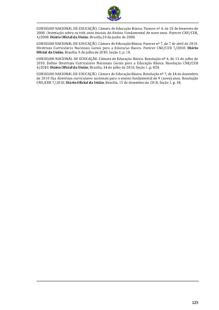 129 
CONSELHO NACIONAL DE EDUCAÇÃO. Câmara de Educação Básica. Parecer nº 4, de 20 de fevereiro de 2008. Orientação sobre os três anos iniciais do Ensino Fundamental de nove anos. Parecer CNE/CEB, 4/2008. Diário Oficial da União. Brasília,10 de junho de 2008. 
CONSELHO NACIONAL DE EDUCAÇÃO. Câmara de Educação Básica. Parecer nº 7, de 7 de abril de 2010. Diretrizes Curriculares Nacionais Gerais para a Educacao Basica. Parecer CNE/CEB 7/2010. Diário Oficial da União. Brasília, 9 de julho de 2010, Seção 1, p. 10. 
CONSELHO NACIONAL DE EDUCAÇÃO. Câmara de Educação Básica. Resolução nº 4, de 13 de julho de 2010. Define Diretrizes Curriculares Nacionais Gerais para a Educação Básica. Resolução CNE/CEB 4/2010. Diário Oficial da União, Brasília, 14 de julho de 2010, Seção 1, p. 824. 
CONSELHO NACIONAL DE EDUCAÇÃO. Câmara de Educação Básica. Resolução nº 7, de 14 de dezembro de 2010 fixa diretrizes curriculares nacionais para o ensino fundamental de 9 (nove) anos. Resolução CNE/CEB 7/2010. Diário Oficial da União, Brasília, 15 de dezembro de 2010, Seção 1, p. 34. 
 