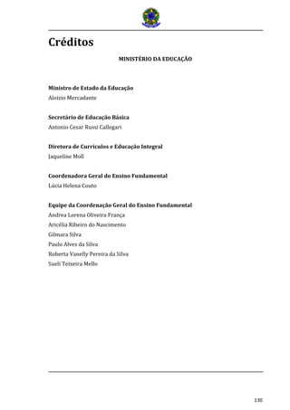 130 
Créditos 
MINISTÉRIO DA EDUCAÇÃO 
Ministro de Estado da Educação 
Aloizio Mercadante 
Secretário de Educação Básica 
Antonio Cesar Russi Callegari 
Diretora de Currículos e Educação Integral 
Jaqueline Moll 
Coordenadora Geral do Ensino Fundamental 
Lúcia Helena Couto 
Equipe da Coordenação Geral do Ensino Fundamental 
Andrea Lorena Oliveira França 
Aricélia Ribeiro do Nascimento 
Gilmara Silva 
Paulo Alves da Silva 
Roberta Vanelly Pereira da Silva 
Sueli Teixeira Mello  