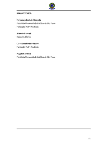 132 
APOIO TÉCNICO 
Fernando José de Almeida 
Pontifícia Universidade Católica de São Paulo 
Fundação Padre Anchieta 
Alfredo Nastari 
Nastari Editores 
Clara Cecchini do Prado 
Fundação Padre Anchieta 
Magda Gardelli 
Pontifícia Universidade Católica de São Paulo 
 