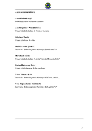 134 
ÁREA DE MATEMÁTICA 
Ana Cristina Rangel 
Centro Universitário Ritter dos Reis 
Ana Virginia de Almeida Luna 
Universidade Estadual de Feira de Santana 
Cristiano Muniz 
Universidade de Brasília 
Leonora Pilon Quintas 
Secretaria de Educação do Município de Cubatão/SP 
Mara Sueli Simão 
Universidade Estadual Paulista “Júlio de Mesquita Filho” 
Rosinalda Aurora Teles 
Universidade Federal de Pernambuco 
Vania Fonseca Maia 
Secretaria de Educação do Município do Rio de Janeiro 
Vera Regina Fumie Hashimoto 
Secretaria de Educação do Município de Registro/SP 
 