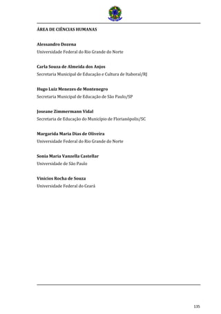 135 
ÁREA DE CIÊNCIAS HUMANAS 
Alessandro Dozena 
Universidade Federal do Rio Grande do Norte 
Carla Souza de Almeida dos Anjos 
Secretaria Municipal de Educação e Cultura de Itaboraí/RJ 
Hugo Luiz Menezes de Montenegro 
Secretaria Municipal de Educação de São Paulo/SP 
Joseane Zimmermann Vidal 
Secretaria de Educação do Município de Florianópolis/SC 
Margarida Maria Dias de Oliveira 
Universidade Federal do Rio Grande do Norte 
Sonia Maria Vanzella Castellar 
Universidade de São Paulo 
Vinicios Rocha de Souza 
Universidade Federal do Ceará 
 