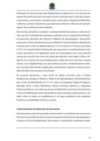 15 
elaboração do Pacto Nacional pela Alfabetização na Idade Certa e em vista das de- mandas dos professores para uma maior clareza e precisão sobre o para que ensinar, o que ensinar, como ensinar e quando ensinar, tem levado os dirigentes do Ministério a elaborar e produzir documentos que explicitem os Direitos e Objetivos de Aprendi- zagem e Desenvolvimento dos estudantes. 
Dessa forma, pretende-se considerar a demanda advinda dos sistemas e redes de en- sino, sem ferir a liberdade de organização conferida a estes, na direção deste Ministé- rio apresentar elementos dos Direitos e Objetivos de Aprendizagem e Desenvolvi- mento para o Ensino Fundamental que os subsidiem e lhes possibilitem a definição de currículos para o Ciclo de Alfabetização (1º, 2º e 3º anos), 4º e 5º anos e anos finais (7º, 8º e 9º anos) do Ensino Fundamental, que expressem os conteúdos básicos, rele- vantes, necessários e de significação social, em conformidade com a base nacional comum do currículo, bem como com a parte diversificada, como impõe a LDB, no Ar- tigo 26: “Os currículos do ensino fundamental e médio devem ter uma base nacional comum, a ser complementada, em cada sistema de ensino e estabelecimento escolar, por uma parte diversificada, exigida pelas características regionais e locais da socie- dade, da cultura, da economia e da clientela”. 
No presente documento, o foco inicial do debate curricular, para o Ensino Fundamental, abrange os Direitos e Objetivos de Aprendizagem e Desenvolvimento para o Ciclo de Alfabetização (1º, 2º e 3º anos), em Linguagem (Língua Portuguesa, Educação Física e Arte); Matemática; Ciências Humanas (História e Geografia); Ciências da Natureza. As razões que levam esse Ministério a priorizar neste momento o Ciclo de Alfabetização estão relacionadas às ações elencadas, anteriormente, e aos dados sobre os índices de analfabetismo e de baixa proficiência dos estudantes brasileiros nas habilidades de leitura e escrita. 
Contextualização da elaboração do documento 
Este documento, como foi anunciado anteriormente, é a culminância de um percurso histórico da sociedade brasileira na busca da garantia de direitos de aprendizagem às crianças no Ciclo de Alfabetização. Desse modo, é resultado de contribuições múlti-  