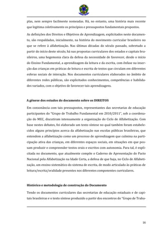 16 
plas, nem sempre facilmente nomeadas. Há, no entanto, uma história mais recente que legitima coletivamente os princípios e pressupostos fundamentais propostos. 
As definições dos Direitos e Objetivos de Aprendizagem, explicitados neste documen- to, são respaldadas, inicialmente, na história do movimento curricular brasileiro no que se refere à alfabetização. Nas últimas décadas do século passado, sobretudo a partir do início deste século, há nas propostas curriculares dos estados e capitais bra- sileiros, uma hegemonia clara da defesa da necessidade de favorecer, desde o início do Ensino Fundamental, a aprendizagem da leitura e da escrita, com ênfase na inser- ção das crianças em práticas de leitura e escrita de textos que circulam em diferentes esferas sociais de interação. Nos documentos curriculares elaborados no âmbito de diferentes redes públicas, são explicitados conhecimentos, competências e habilida- des variados, com o objetivo de favorecer tais aprendizagens. 
A gênese dos estudos do documento sobre os DIREITOS 
Em consonância com tais pressupostos, representantes das secretarias de educação participantes do “Grupo de Trabalho Fundamental em 2010/2011”, sob a coordena- ção do MEC, discutiram intensamente a organização do Ciclo de Alfabetização. Com base nestes debates, foi elaborado um texto síntese no qual também foram estabele- cidos alguns princípios acerca da alfabetização nas escolas públicas brasileiras, que entendem a alfabetização como um processo de aprendizagem que culmina na parti- cipação ativa das crianças, em diferentes espaços sociais, em situações em que pos- sam produzir e compreender textos orais e escritos com autonomia. Para tal, é expli- citada no documento, que atualmente compõe o Caderno de Apresentação do Pacto Nacional pela Alfabetização na Idade Certa, a defesa de que haja, no Ciclo de Alfabeti- zação, um ensino sistemático do sistema de escrita, de modo articulado às práticas de leitura/escrita/oralidade presentes nos diferentes componentes curriculares. 
Histórico e metodologia de construção do Documento 
Tendo os documentos curriculares das secretarias de educação estaduais e de capi- tais brasileiras e o texto síntese produzido a partir dos encontros do “Grupo de Traba-  