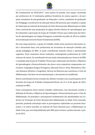 17 
lho Fundamental em 2010/2011” como pontos de partida, uma equipe constituída por professores de 12 instituições públicas brasileiras de ensino superior e de pes- quisa, estudantes de pós-graduação em Educação e Letras, estudantes de graduação em Pedagogia, e professores da educação básica (84 pessoas), que compõem a equipe de elaboração do material de formação do Pacto Nacional pela Alfabetização na Idade Certa, construíram uma proposição de alguns direitos básicos de aprendizagem, que foi submetida à apreciação do Grupo de Trabalho Técnico para elaboração dos Direi- tos de Aprendizagem em Língua Portuguesa constituído em julho de 2012 no âmbito da Coordenação Geral do Ensino Fundamental (COEF). 
Em uma etapa posterior, o grupo de trabalho citado acima promoveu discussões so- bre o documento base, com profissionais de secretarias de educação visitadas pela equipe pedagógica do MEC, os quais contribuíram, fazendo críticas e apresentando sugestões. Treze seminários foram realizados, contemplando profissionais de 1.029 sistemas de ensino. As contribuições foram sendo sistematizadas por técnicos do MEC e estudadas pelo Grupo de Trabalho Técnico para elaboração dos Direitos e Objetivos de Aprendizagem e Desenvolvimento, das áreas e seus respectivos componentes cur- riculares: Linguagem (Língua Portuguesa, Educação Física e Arte); Matemática; Ciên- cias Humanas (História e Geografia); Ciências da Natureza que constituem o Ciclo de Alfabetização. Com base em tal sistematização, o documento era modificado. 
Outras contribuições foram oriundas dos debates travados com os participantes do VI Encontro do Grupo de Trabalho Fundamental Brasil, em 15 e 16 de agosto de 2012, realizado no MEC. 
Como consequência desse intenso trabalho colaborativo, este documento contém a definição de Direitos e Objetivos de Aprendizagem e Desenvolvimento para o Ciclo de Alfabetização. Os princípios e pressupostos fundamentais são aprofundados nos Ca- dernos de Formação do Pacto Nacional pela Alfabetização na Idade Certa, havendo, portanto, profunda articulação entre os pressupostos explicitados no presente docu- mento e os textos inseridos no material do Pacto Nacional para a Alfabetização na Idade Certa, que será disponibilizado pelo MEC para orientar a prática docente a par- tir de 2013.  