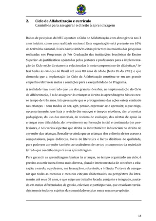 18 
2. Ciclo de Alfabetização e currículo 
Caminhos para assegurar o direito à aprendizagem 
Dados de pesquisas do MEC apontam o Ciclo de Alfabetização, com abrangência nos 3 anos iniciais, como uma realidade nacional. Essa organização está presente em 65% do território nacional. Esses dados também estão presentes na maioria das pesquisas realizadas nos Programas de Pós Graduação das instituições brasileiras de Ensino Superior. As justificativas apontadas pelos gestores e professores para a implementa- ção do Ciclo estão diretamente relacionadas à meta-compromisso de alfabetizar/ le- trar todas as crianças do Brasil até seus 08 anos de idade (Meta 05 do PNE), o que demanda que a implantação do Ciclo da Alfabetização constitua-se em um grande empenho relativo às metas e condições para e exequibilidade do Programa. 
A realidade tem mostrado que um dos grandes desafios, na implementação do Ciclo de Alfabetização, é o de assegurar às crianças o direito às aprendizagens básicas nes- se tempo de três anos. Isto pressupõe que o protagonismo das ações esteja centrado nas crianças – seus modos de ser, agir, pensar, expressar-se e aprender, o que exige, necessariamente, que haja a revisão dos espaços e tempos escolares, das propostas pedagógicas, do uso dos materiais, do sistema de avaliação, das ofertas de apoio às crianças com dificuldade, do investimento na formação inicial e continuada dos pro- fessores, e nos vários aspectos que direta ou indiretamente influenciam no direito de aprender das crianças. Ressalte-se ainda que as crianças têm o direito de ter acesso a computadores, jogos didáticos, livros de literatura e livros didáticos de qualidade, para poderem aprender também ao usufruírem de certos instrumentos da sociedade letrada que contribuem para suas aprendizagens. 
Para garantir as aprendizagens básicas às crianças, no tempo organizado em ciclo, é preciso assumir outra forma mais diversa, plural e interconectada de conceber a edu- cação, a escola, o professor, sua formação e, sobretudo, a infância. Trata-se de assegu- rar que todas as meninas e meninos estejam alfabetizados, na perspectiva do letra- mento, até seus 08 anos, o que exige um trabalho focado, conjunto e integrado, pauta- do em meios diferenciados de gestão, coletivos e participativos, que envolvam verda- deiramente todos os sujeitos da comunidade escolar nesse mesmo propósito.  