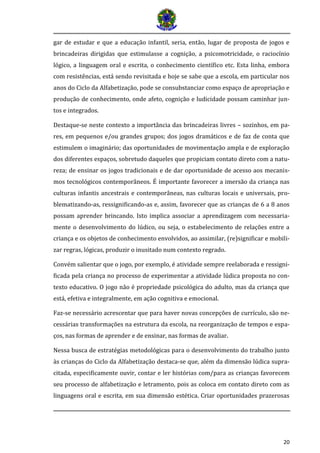 20 
gar de estudar e que a educação infantil, seria, então, lugar de proposta de jogos e brincadeiras dirigidas que estimulasse a cognição, a psicomotricidade, o raciocínio lógico, a linguagem oral e escrita, o conhecimento científico etc. Esta linha, embora com resistências, está sendo revisitada e hoje se sabe que a escola, em particular nos anos do Ciclo da Alfabetização, pode se consubstanciar como espaço de apropriação e produção de conhecimento, onde afeto, cognição e ludicidade possam caminhar jun- tos e integrados. 
Destaque-se neste contexto a importância das brincadeiras livres – sozinhos, em pa- res, em pequenos e/ou grandes grupos; dos jogos dramáticos e de faz de conta que estimulem o imaginário; das oportunidades de movimentação ampla e de exploração dos diferentes espaços, sobretudo daqueles que propiciam contato direto com a natu- reza; de ensinar os jogos tradicionais e de dar oportunidade de acesso aos mecanis- mos tecnológicos contemporâneos. É importante favorecer a imersão da criança nas culturas infantis ancestrais e contemporâneas, nas culturas locais e universais, pro- blematizando-as, ressignificando-as e, assim, favorecer que as crianças de 6 a 8 anos possam aprender brincando. Isto implica associar a aprendizagem com necessaria- mente o desenvolvimento do lúdico, ou seja, o estabelecimento de relações entre a criança e os objetos de conhecimento envolvidos, ao assimilar, (re)significar e mobili- zar regras, lógicas, produzir o inusitado num contexto regrado. 
Convém salientar que o jogo, por exemplo, é atividade sempre reelaborada e ressigni- ficada pela criança no processo de experimentar a atividade lúdica proposta no con- texto educativo. O jogo não é propriedade psicológica do adulto, mas da criança que está, efetiva e integralmente, em ação cognitiva e emocional. 
Faz-se necessário acrescentar que para haver novas concepções de currículo, são ne- cessárias transformações na estrutura da escola, na reorganização de tempos e espa- ços, nas formas de aprender e de ensinar, nas formas de avaliar. 
Nessa busca de estratégias metodológicas para o desenvolvimento do trabalho junto às crianças do Ciclo da Alfabetização destaca-se que, além da dimensão lúdica supra- citada, especificamente ouvir, contar e ler histórias com/para as crianças favorecem seu processo de alfabetização e letramento, pois as coloca em contato direto com as linguagens oral e escrita, em sua dimensão estética. Criar oportunidades prazerosas  