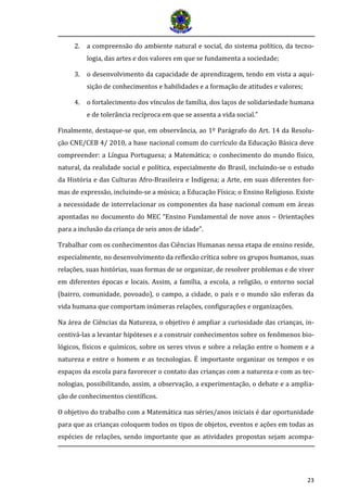 23 
2. a compreensão do ambiente natural e social, do sistema político, da tecno- logia, das artes e dos valores em que se fundamenta a sociedade; 
3. o desenvolvimento da capacidade de aprendizagem, tendo em vista a aqui- sição de conhecimentos e habilidades e a formação de atitudes e valores; 
4. o fortalecimento dos vínculos de família, dos laços de solidariedade humana e de tolerância recíproca em que se assenta a vida social.” 
Finalmente, destaque-se que, em observância, ao 1º Parágrafo do Art. 14 da Resolu- ção CNE/CEB 4/ 2010, a base nacional comum do currículo da Educação Básica deve compreender: a Língua Portuguesa; a Matemática; o conhecimento do mundo físico, natural, da realidade social e política, especialmente do Brasil, incluindo-se o estudo da História e das Culturas Afro-Brasileira e Indígena; a Arte, em suas diferentes for- mas de expressão, incluindo-se a música; a Educação Física; o Ensino Religioso. Existe a necessidade de interrelacionar os componentes da base nacional comum em áreas apontadas no documento do MEC “Ensino Fundamental de nove anos – Orientações para a inclusão da criança de seis anos de idade”. 
Trabalhar com os conhecimentos das Ciências Humanas nessa etapa de ensino reside, especialmente, no desenvolvimento da reflexão crítica sobre os grupos humanos, suas relações, suas histórias, suas formas de se organizar, de resolver problemas e de viver em diferentes épocas e locais. Assim, a família, a escola, a religião, o entorno social (bairro, comunidade, povoado), o campo, a cidade, o país e o mundo são esferas da vida humana que comportam inúmeras relações, configurações e organizações. 
Na área de Ciências da Natureza, o objetivo é ampliar a curiosidade das crianças, in- centivá-las a levantar hipóteses e a construir conhecimentos sobre os fenômenos bio- lógicos, físicos e químicos, sobre os seres vivos e sobre a relação entre o homem e a natureza e entre o homem e as tecnologias. É importante organizar os tempos e os espaços da escola para favorecer o contato das crianças com a natureza e com as tec- nologias, possibilitando, assim, a observação, a experimentação, o debate e a amplia- ção de conhecimentos científicos. 
O objetivo do trabalho com a Matemática nas séries/anos iniciais é dar oportunidade para que as crianças coloquem todos os tipos de objetos, eventos e ações em todas as espécies de relações, sendo importante que as atividades propostas sejam acompa-  
