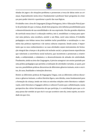 24 
nhadas de jogos e de situações-problema e promovam a troca de ideias entre as cri- anças. Especialmente nesta área é fundamental o professor fazer perguntas às crian- ças para poder intervir e questionar a partir das suas lógicas. 
O trabalho com a área de Linguagem (Língua Portuguesa, Arte e Educação Física) par- te do princípio de que a criança, desde bem pequena, tem infinitas possibilidades para o desenvolvimento de sua sensibilidade e de sua expressão. Um dos grandes objetivos do currículo nessa área é a educação estética, isto é, sensibilizar a criança para apre- ciar uma pintura, uma escultura, assistir a um filme, ouvir uma música. O trabalho pedagógico com ênfase nessa área também inclui possibilitar a socialização e a me- mória das práticas esportivas e de outras culturas corporais. Sendo assim, é impor- tante que os seus conhecimentos e as suas atividades sejam instrumentos de forma- ção integral das crianças e de prática de inclusão social, e proporcionem experiências que valorizem a convivência social inclusiva, que incentivem e promovam a criativi- dade, a solidariedade, a cidadania e o desenvolvimento de atitudes de coletividade. Finalmente, ainda na área das Linguagens, é preciso assegurar um ensino pautado por uma prática pedagógica que permita a realização de atividades variadas, as quais, por sua vez, possibilitem práticas discursivas de diferentes gêneros textuais, orais e escri- tos, de usos, finalidades e intenções diversos. 
Dentre as diferentes práticas de linguagem/ língua, com as diferentes esferas discur- sivas e gêneros textuais, a esfera literária figura, sem dúvida, como fundamental para a formação da criança, tendo em vista as estreitas relações entre literatura e subjeti- vação, entre literatura e bagagem afetiva e cultural. É assim que a alfabetização, numa perspectiva dos vários letramentos de que participa, é a contribuição para que a cri- ança possa dar sentido ao que ela é e ao que acontece com ela, como sujeito, na socie- dade em que vive.  