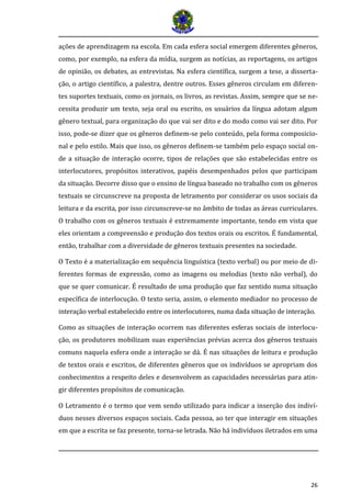 26 
ações de aprendizagem na escola. Em cada esfera social emergem diferentes gêneros, como, por exemplo, na esfera da mídia, surgem as notícias, as reportagens, os artigos de opinião, os debates, as entrevistas. Na esfera científica, surgem a tese, a disserta- ção, o artigo científico, a palestra, dentre outros. Esses gêneros circulam em diferen- tes suportes textuais, como os jornais, os livros, as revistas. Assim, sempre que se ne- cessita produzir um texto, seja oral ou escrito, os usuários da língua adotam algum gênero textual, para organização do que vai ser dito e do modo como vai ser dito. Por isso, pode-se dizer que os gêneros definem-se pelo conteúdo, pela forma composicio- nal e pelo estilo. Mais que isso, os gêneros definem-se também pelo espaço social on- de a situação de interação ocorre, tipos de relações que são estabelecidas entre os interlocutores, propósitos interativos, papéis desempenhados pelos que participam da situação. Decorre disso que o ensino de língua baseado no trabalho com os gêneros textuais se circunscreve na proposta de letramento por considerar os usos sociais da leitura e da escrita, por isso circunscreve-se no âmbito de todas as áreas curriculares. O trabalho com os gêneros textuais é extremamente importante, tendo em vista que eles orientam a compreensão e produção dos textos orais ou escritos. É fundamental, então, trabalhar com a diversidade de gêneros textuais presentes na sociedade. 
O Texto é a materialização em sequência linguística (texto verbal) ou por meio de di- ferentes formas de expressão, como as imagens ou melodias (texto não verbal), do que se quer comunicar. É resultado de uma produção que faz sentido numa situação específica de interlocução. O texto seria, assim, o elemento mediador no processo de interaça o verbal estabelecido entre os interlocutores, numa dada situaça o de interaça o. 
Como as situações de interação ocorrem nas diferentes esferas sociais de interlocu- ção, os produtores mobilizam suas experiências prévias acerca dos gêneros textuais comuns naquela esfera onde a interação se dá. É nas situações de leitura e produção de textos orais e escritos, de diferentes gêneros que os indivíduos se apropriam dos conhecimentos a respeito deles e desenvolvem as capacidades necessárias para atin- gir diferentes propósitos de comunicação. 
O Letramento é o termo que vem sendo utilizado para indicar a inserção dos indiví- duos nesses diversos espaços sociais. Cada pessoa, ao ter que interagir em situações em que a escrita se faz presente, torna-se letrada. Não há indivíduos iletrados em uma  