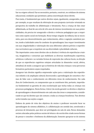 28 
liar ou origem cultural. Faz-se necessário, portanto, construir, no cotidiano do sistema educacional, condições que permitam a plena concretização desse direito. 
Para tanto, é fundamental que outros direitos sejam, igualmente, assegurados, como, por exemplo, os que resultam da efetivação de uma proposta curricular orientada na perspectiva do trabalho de alfabetização e letramento. Para a criança de fato estar alfabetizada, ao final de um ciclo de três anos de intenso investimento em suas poten- cialidades, ela precisa ter assegurado o direito a vivências pedagógicas que a respei- tem como sujeito social em formação. Nesse tempo singular da infância, faz-se neces- sário, para seu desenvolvimento, que conhecimento, afeto e cognição caminhem jun- tos, tendo a ludicidade como fio condutor da aprendizagem. Isso requer investimento em suas singularidades e valorização dos seus diferentes saberes prévios e experiên- cias curriculares que a respeitem em sua diversidade e pluralidade culturais. 
Tão importantes como esses direitos são os direitos à vivência de experiências criati- vas, imaginativas e sensoriais que mobilizem as diversas manifestações esportivas, artísticas e culturais e as variadas formas de expressão das culturas locais, na direção de que as experiências cognitivas estejam articuladas às dimensões social, afetiva, atitudinal, de modo a assegurar que as histórias de vida das crianças e seus percursos formativos particulares sejam respeitados. 
Assegurar tais direitos significa empreender ações para a valorização das experiên- cias infantis e da ampliação cultural, favorecendo a aprendizagem de conceitos e for- mas de lidar com o conhecimento em diferentes áreas do conhecimento. Em cada Área de Conhecimento, os componentes que as constituem têm, portanto, importân- cia fundamental na garantia de uma escolarização que inclua todas as crianças nos processos pedagógicos. Desta forma, é dever da escola garantir os direitos e objetivos de aprendizagem e desenvolvimento em cada uma das áreas e componentes, conside- rando-se que há direitos que são comuns a todas as crianças brasileiras. Tais direitos serão tratados nas seções a seguir. 
Embora do ponto de vista dos objetivos do ensino o professor necessite focar na aprendizagem do sistema alfabético, é a alfabetização em sentido lato, envolvendo o processo de letramento, que deve ser privilegiada em sala de aula. Novas demandas sociais colocadas pelas práticas sociais de leitura e de escrita têm criado novas formas de pensar e conceber o fenômeno da alfabetização. Somente apropriar-se do sistema  