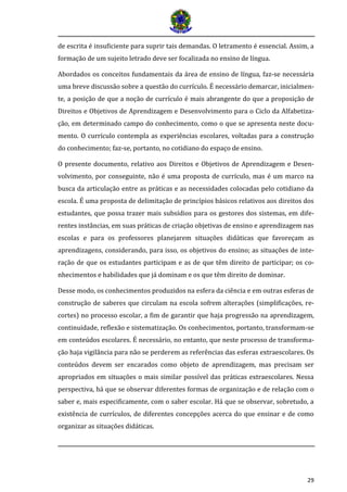 29 
de escrita é insuficiente para suprir tais demandas. O letramento é essencial. Assim, a formação de um sujeito letrado deve ser focalizada no ensino de língua. 
Abordados os conceitos fundamentais da área de ensino de língua, faz-se necessária uma breve discussão sobre a questão do currículo. É necessário demarcar, inicialmen- te, a posição de que a noção de currículo é mais abrangente do que a proposição de Direitos e Objetivos de Aprendizagem e Desenvolvimento para o Ciclo da Alfabetiza- ção, em determinado campo do conhecimento, como o que se apresenta neste docu- mento. O currículo contempla as experiências escolares, voltadas para a construção do conhecimento; faz-se, portanto, no cotidiano do espaço de ensino. 
O presente documento, relativo aos Direitos e Objetivos de Aprendizagem e Desen- volvimento, por conseguinte, não é uma proposta de currículo, mas é um marco na busca da articulação entre as práticas e as necessidades colocadas pelo cotidiano da escola. É uma proposta de delimitação de princípios básicos relativos aos direitos dos estudantes, que possa trazer mais subsídios para os gestores dos sistemas, em dife- rentes instâncias, em suas práticas de criação objetivas de ensino e aprendizagem nas escolas e para os professores planejarem situações didáticas que favoreçam as aprendizagens, considerando, para isso, os objetivos do ensino; as situações de inte- ração de que os estudantes participam e as de que têm direito de participar; os co- nhecimentos e habilidades que já dominam e os que têm direito de dominar. 
Desse modo, os conhecimentos produzidos na esfera da ciência e em outras esferas de construção de saberes que circulam na escola sofrem alterações (simplificações, re- cortes) no processo escolar, a fim de garantir que haja progressão na aprendizagem, continuidade, reflexão e sistematização. Os conhecimentos, portanto, transformam-se em conteúdos escolares. É necessário, no entanto, que neste processo de transforma- ção haja vigilância para não se perderem as referências das esferas extraescolares. Os conteúdos devem ser encarados como objeto de aprendizagem, mas precisam ser apropriados em situações o mais similar possível das práticas extraescolares. Nessa perspectiva, há que se observar diferentes formas de organização e de relação com o saber e, mais especificamente, com o saber escolar. Há que se observar, sobretudo, a existência de currículos, de diferentes concepções acerca do que ensinar e de como organizar as situações didáticas.  