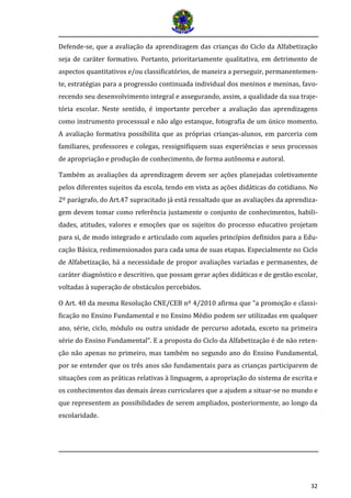 32 
Defende-se, que a avaliação da aprendizagem das crianças do Ciclo da Alfabetização seja de caráter formativo. Portanto, prioritariamente qualitativa, em detrimento de aspectos quantitativos e/ou classificatórios, de maneira a perseguir, permanentemen- te, estratégias para a progressão continuada individual dos meninos e meninas, favo- recendo seu desenvolvimento integral e assegurando, assim, a qualidade da sua traje- tória escolar. Neste sentido, é importante perceber a avaliação das aprendizagens como instrumento processual e não algo estanque, fotografia de um único momento. A avaliação formativa possibilita que as próprias crianças-alunos, em parceria com familiares, professores e colegas, ressignifiquem suas experiências e seus processos de apropriação e produção de conhecimento, de forma autônoma e autoral. 
Também as avaliações da aprendizagem devem ser ações planejadas coletivamente pelos diferentes sujeitos da escola, tendo em vista as ações didáticas do cotidiano. No 2º parágrafo, do Art.47 supracitado já está ressaltado que as avaliações da aprendiza- gem devem tomar como referência justamente o conjunto de conhecimentos, habili- dades, atitudes, valores e emoções que os sujeitos do processo educativo projetam para si, de modo integrado e articulado com aqueles princípios definidos para a Edu- cação Básica, redimensionados para cada uma de suas etapas. Especialmente no Ciclo de Alfabetização, há a necessidade de propor avaliações variadas e permanentes, de caráter diagnóstico e descritivo, que possam gerar ações didáticas e de gestão escolar, voltadas à superação de obstáculos percebidos. 
O Art. 48 da mesma Resolução CNE/CEB nº 4/2010 afirma que “a promoção e classi- ficação no Ensino Fundamental e no Ensino Médio podem ser utilizadas em qualquer ano, série, ciclo, módulo ou outra unidade de percurso adotada, exceto na primeira série do Ensino Fundamental”. E a proposta do Ciclo da Alfabetização é de não reten- ção não apenas no primeiro, mas também no segundo ano do Ensino Fundamental, por se entender que os três anos são fundamentais para as crianças participarem de situações com as práticas relativas à linguagem, a apropriação do sistema de escrita e os conhecimentos das demais áreas curriculares que a ajudem a situar-se no mundo e que representem as possibilidades de serem ampliados, posteriormente, ao longo da escolaridade.  