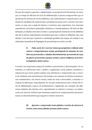 37 
No que diz respeito a garantir a alfabetização, na perspectiva do letramento, às crian- ças, no tempo de 600 dias do Ciclo de Alfabetização, é preciso assegurar-lhes que se apropriem do sistema de escrita alfabética, cujo conhecimento é requisito para a rea- lização de atividades de compreensão e produção de textos orais e escritos com auto- nomia, ou seja, sem a ajuda de leitores / escritores mais experientes. Isso demanda experiências curriculares planejadas, dinâmicas e interdisciplinares. No Ciclo de Alfa- betização, as relações entre fala e escrita e a apropriação do sistema de escrita alfabética não são os únicos conhecimentos necessários para que a criança se alfabetize, mas, sem dúvida, é com eles que é possível a constituição gradativa da criança, em relação à sua autonomia, nas práticas de linguagem de que participa na escola e na vida. 
II. Falar, ouvir, ler e escrever textos que propiciem a reflexão sobre valores e comportamentos sociais, participando de situações de com- bate aos preconceitos e atitudes discriminatórias: preconceito de raça, de gênero, preconceito a grupos sexuais, a povos indígenas, preconcei- to linguístico, dentre outros. 
A escola é um importante espaço de combate a preconceitos e discriminações. Os es- tudantes, ao conheceram mais e melhor a organização social, política, econômica e cultural em que vivem, podem ampliar suas referências e compreender que o concei- to de cidadania está estreitamente relacionado a um conjunto de direitos constitucio- nais estabelecidos e de valores sociais, tendo em vista a diversidade, a inclusão e o respeito às diferenças, especialmente em um país multicultural como o Brasil. No Ci- clo de Alfabetização, trata-se de problematizar o significado, por exemplo, das dife- renças dialetais, dos direitos civis, especialmente os relativos à criança e ao adoles- cente, por meio de vivências que tematizem aspectos de comportamentos preconcei- tuosos ou discriminatórios que neguem os valores inclusivos. 
III. Apreciar e compreender textos falados e escritos do universo li- terário, como contos, fábulas, poemas, dentre outros. 
 