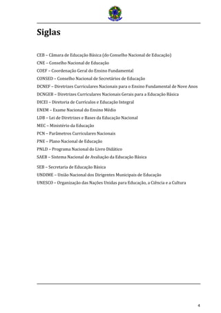 4 
Siglas 
CEB – Câmara de Educação Básica (do Conselho Nacional de Educação) 
CNE – Conselho Nacional de Educação 
COEF – Coordenação Geral do Ensino Fundamental 
CONSED – Conselho Nacional de Secretários de Educação 
DCNEF – Diretrizes Curriculares Nacionais para o Ensino Fundamental de Nove Anos 
DCNGEB – Diretrizes Curriculares Nacionais Gerais para a Educação Básica 
DICEI – Diretoria de Currículos e Educação Integral 
ENEM – Exame Nacional do Ensino Médio 
LDB – Lei de Diretrizes e Bases da Educação Nacional 
MEC – Ministério da Educação 
PCN – Parâmetros Curriculares Nacionais 
PNE – Plano Nacional de Educação 
PNLD – Programa Nacional do Livro Didático 
SAEB – Sistema Nacional de Avaliação da Educação Básica 
SEB – Secretaria de Educação Básica 
UNDIME – União Nacional dos Dirigentes Municipais de Educação 
UNESCO – Organização das Nações Unidas para Educação, a Ciência e a Cultura 
 
