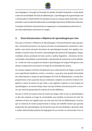 40 
suas linguagens e seu papel na formação de opinião, já podem frequentar a escola desde o início da escolaridade. No Ciclo de Alfabetização, a aprendizagem da argumentação oral e escrita pode ser desenvolvida em situações em que as crianças sejam motivadas a com- preender e usar em determinados textos as estratégias discursivas de diferentes naturezas. 
O conjunto de Direitos acima descritos se organizam e se sistematizam em forma de ei- xos cujas explicitações encontram-se a seguir. 
2. Eixos Estruturantes e Objetivos de Aprendizagem por eixo 
Para que os Direitos e Objetivos de Aprendizagem e Desenvolvimento sejam garanti- dos, é necessário promover um ensino com base em planejamento consistente e inte- grado e que inclua situações favoráveis de aprendizagem focadas. Isto significa con- templar os quatro eixos de ensino e aprendizagem das práticas de linguagem e língua: oralidade, leitura, produção de texto escrito e análise linguística – elementos de dis- cursividade, textualidade, normatividade e apropriação do sistema de escrita alfabéti- ca – tendo em vista seu papel em relação à aprendizagem de Língua Portuguesa e dos demais componentes curriculares ao longo da escolaridade dos alunos. 
As crianças chegam ao Ensino Fundamental com conhecimentos de língua, a partir de suas experiências familiares, sociais e escolares, o que gera uma grande diversidade de conhecimentos e etapas de aprendizagem. No Ciclo de Alfabetização, a escola deve proporcionar a elas a garantia de que continuem a ampliar seu universo textual e lin- guístico a partir do ponto em que estão, o que significa respeitar os seus tempos de aprendizagem e, ao mesmo tempo, fazer com que tenham autonomia para ler e escre- ver, por meio da apropriação do sistema de escrita alfabética. 
No que se refere aos quatro eixos do ensino de Língua, sabe-se que as aprendizagens se dão não somente ao longo da escolaridade, mas também no decorrer da vida. No ambiente escolar isso significa que, nos três anos do Ciclo de Alfabetização, é preciso que os sistemas de ensino proporcionem à criança um trabalho intenso que garanta progressão das aprendizagens, de tal maneira que ela seja desafiada a aprender mais e melhor determinadas práticas de linguagem de uso escolar ou extraescolar. Para se  