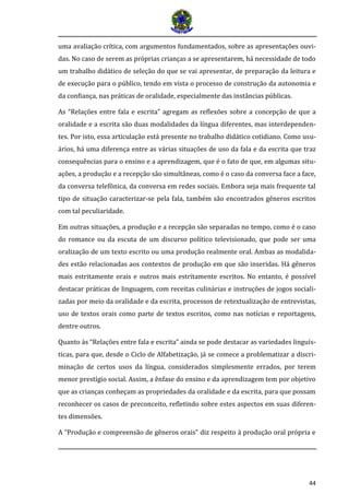 44 
uma avaliação crítica, com argumentos fundamentados, sobre as apresentações ouvi- das. No caso de serem as próprias crianças a se apresentarem, há necessidade de todo um trabalho didático de seleção do que se vai apresentar, de preparação da leitura e de execução para o público, tendo em vista o processo de construção da autonomia e da confiança, nas práticas de oralidade, especialmente das instâncias públicas. 
As “Relações entre fala e escrita” agregam as reflexões sobre a concepção de que a oralidade e a escrita são duas modalidades da língua diferentes, mas interdependen- tes. Por isto, essa articulação está presente no trabalho didático cotidiano. Como usu- ários, há uma diferença entre as várias situações de uso da fala e da escrita que traz consequências para o ensino e a aprendizagem, que é o fato de que, em algumas situ- ações, a produção e a recepção são simultâneas, como é o caso da conversa face a face, da conversa telefônica, da conversa em redes sociais. Embora seja mais frequente tal tipo de situação caracterizar-se pela fala, também são encontrados gêneros escritos com tal peculiaridade. 
Em outras situações, a produção e a recepção são separadas no tempo, como é o caso do romance ou da escuta de um discurso político televisionado, que pode ser uma oralização de um texto escrito ou uma produção realmente oral. Ambas as modalida- des estão relacionadas aos contextos de produção em que são inseridas. Há gêneros mais estritamente orais e outros mais estritamente escritos. No entanto, é possível destacar práticas de linguagem, com receitas culinárias e instruções de jogos sociali- zadas por meio da oralidade e da escrita, processos de retextualização de entrevistas, uso de textos orais como parte de textos escritos, como nas notícias e reportagens, dentre outros. 
Quanto às “Relações entre fala e escrita” ainda se pode destacar as variedades linguís- ticas, para que, desde o Ciclo de Alfabetização, já se comece a problematizar a discri- minação de certos usos da língua, considerados simplesmente errados, por terem menor prestígio social. Assim, a ênfase do ensino e da aprendizagem tem por objetivo que as crianças conheçam as propriedades da oralidade e da escrita, para que possam reconhecer os casos de preconceito, refletindo sobre estes aspectos em suas diferen- tes dimensões. 
A “Produção e compreensão de gêneros orais” diz respeito à produção oral própria e  