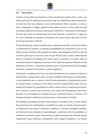 47 
2.2. Eixo Leitura 
A leitura é uma prática de interação social, é encontro de sujeitos: leitor e autor, me- diados pelo texto. É ainda um processo que exige um trabalho de compreensão textu- al, tendo em vista seus objetivos e seus conhecimentos sobre o assunto e o tema, o autor, a linguagem e a língua, o gênero textual. Neste processo, o leitor coloca em ação estratégias cognitivas de seleção, antecipação, inferência e verificação de informações do texto que lê. Em se tratando deste eixo, outro aspecto a considerar é o “gosto de ler” que se aprende em situações de interação com outros leitores que leem, de sele- ção do que, para que e como ler. 
É nesta direção que a leitura contribui para a autonomia do leitor, no que diz respeito à compreensão do mundo e às múltiplas possibilidades de interpretá-lo, pois ler sig- nifica construir sentidos. Outro aspecto do ensino e aprendizagem da leitura é que ela é matéria prima para se escrever, uma vez que fornece, para o autor, conhecimentos sobre os contextos de produção dos textos, sobre os assuntos e os temas, sobre os elementos textuais e linguísticos do texto escrito. Neste documento, enfatizam-se três dimensões da leitura: a dimensão sociodiscursiva; o desenvolvimento de estratégias de leitura; as relações entre leitura e análise linguística. 
A dimensão “sociodiscursiva” tem a ver mais diretamente com os aspectos relativos à interlocução, a relação autor e leitor, ou seja, o trabalho voltado para o reconhecimen- to dos propósitos para os quais os textos foram produzidos, os destinatários prová- veis desses textos, os espaços sociais onde os textos circulam, dentre outros. Essa di- mensão diz respeito às capacidades de o leitor refletir sobre os contextos que motiva- ram a escrita, os motivos que o levaram a ler, o papel que desempenha, como leitor. Ela pode ser contemplada em situações em que o professor lê para as crianças e em situações de leitura autônoma, ou seja, em que a criança pode ler sozinha. 
No trabalho de formação do leitor, outro aspecto a considerar são as várias esferas discursivas que são contempladas no trabalho na escola; no entanto, neste documen- to, enfatizam-se três esferas: a literária, a midiática e a escolar/ divulgação científica, por favorecem boas situações de aprendizagem e inserirem, de forma produtiva, os estudantes no mundo escolar e extraescolar. Os gêneros textuais das referidas esferas estabelecem ainda interfaces consequentes entre Língua Portuguesa e as demais  