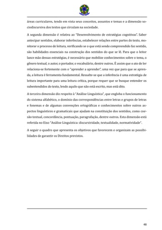 48 
áreas curriculares, tendo em vista seus conceitos, assuntos e temas e a dimensão so- ciodiscursiva dos textos que circulam na sociedade. 
A segunda dimensa o e relativa ao “Desenvolvimento de estrate gias cognitivas”. Saber antecipar sentidos, elaborar infere ncias, estabelecer relaço es entre partes do texto, mo- nitorar o processo de leitura, verificando se o que esta sendo compreendido faz sentido, sa o habilidades essenciais na construça o dos sentidos do que se le . Para que o leitor lance ma o dessas estrate gias, e necessa rio que mobilize conhecimentos sobre o tema, o ge nero textual, o autor, o portador, o vocabula rio, dentre outros. E assim que o ato de ler relaciona-se fortemente com o “aprender a aprender”, uma vez que para que se apren- da, a leitura e ferramenta fundamental. Ressalte-se que a infere ncia e uma estrate gia de leitura importante para uma leitura crí tica, porque requer que se busque entender os subentendidos do texto, lendo aquilo que na o esta escrito, mas esta dito. 
A terceira dimensão diz respeito à “Análise Linguística”, que engloba o funcionamento do sistema alfabético, o domínio das correspondências entre letras e grupos de letras e fonemas e de algumas convenções ortográficas e conhecimentos sobre outros as- pectos linguísticos e gramaticais que ajudam na constituição dos sentidos, como coe- são textual, concordância, pontuação, paragrafação, dentre outros. Esta dimensão está referida no Eixo “Análise Linguística: discursividade, textualidade, normatividade”. 
A seguir o quadro que apresenta os objetivos que favorecem e organizam as possibi- lidades de garantir os Direitos previstos. 
 